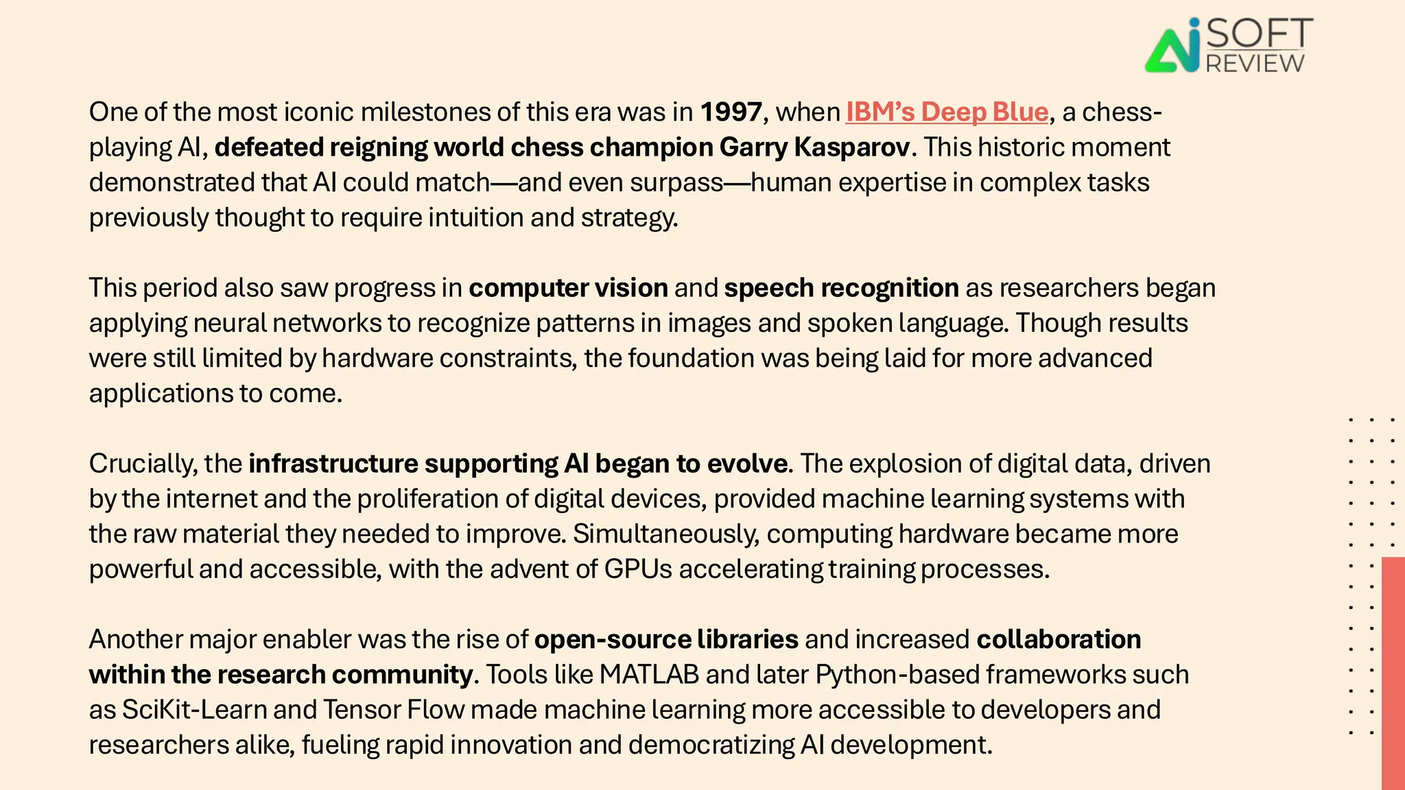 One of the most iconic milestones of this era was in 1997, when IBM’s Deep Blue, a chess-
playing AI, defeated reigning world chess champion Garry Kasparov. This historic moment
demonstrated that AI could match—and even surpass—human expertise in complex tasks
previously thought to require intuition and strategy.
This period also saw progress in computer vision and speech recognition as researchers began
applying neural networks to recognize patterns in images and spoken language. Though results
were still limited by hardware constraints, the foundation was being laid for more advanced
applications to come.
Crucially, the infrastructure supporting AI began to evolve. The explosion of digital data, driven
by the internet and the proliferation of digital devices, provided machine learning systems with
the raw material they needed to improve. Simultaneously, computing hardware became more
powerful and accessible, with the advent of GPUs accelerating training processes.
Another major enabler was the rise of open-source libraries and increased collaboration
within the research community. Tools like MATLAB and later Python-based frameworks such
as SciKit-Learn and Tensor Flow made machine learning more accessible to developers and
researchers alike, fueling rapid innovation and democratizing AI development.
 