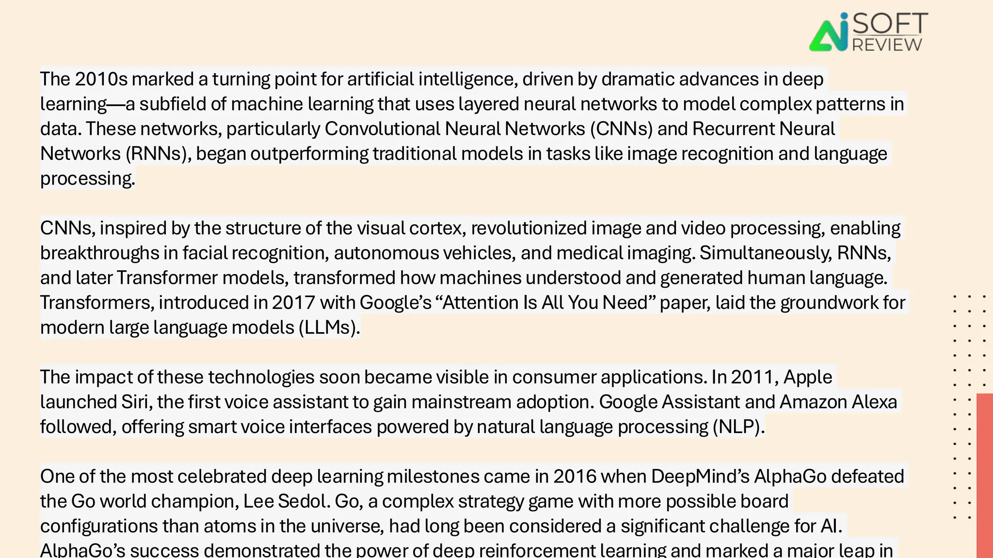 The 2010s marked a turning point for artificial intelligence, driven by dramatic advances in deep
learning—a subfield of machine learning that uses layered neural networks to model complex patterns in
data. These networks, particularly Convolutional Neural Networks (CNNs) and Recurrent Neural
Networks (RNNs), began outperforming traditional models in tasks like image recognition and language
processing.
CNNs, inspired by the structure of the visual cortex, revolutionized image and video processing, enabling
breakthroughs in facial recognition, autonomous vehicles, and medical imaging. Simultaneously, RNNs,
and later Transformer models, transformed how machines understood and generated human language.
Transformers, introduced in 2017 with Google’s“Attention Is All You Need”paper, laid the groundwork for
modern large language models (LLMs).
The impact of these technologies soon became visible in consumer applications. In 2011, Apple
launched Siri, the first voice assistant to gain mainstream adoption. Google Assistant and Amazon Alexa
followed, offering smart voice interfaces powered by natural language processing (NLP).
One of the most celebrated deep learning milestones came in 2016 when DeepMind’s AlphaGo defeated
the Go world champion, Lee Sedol. Go, a complex strategy game with more possible board
configurations than atoms in the universe, had long been considered a significant challenge for AI.
AlphaGo’s success demonstrated the power of deep reinforcement learning and marked a major leap in
 