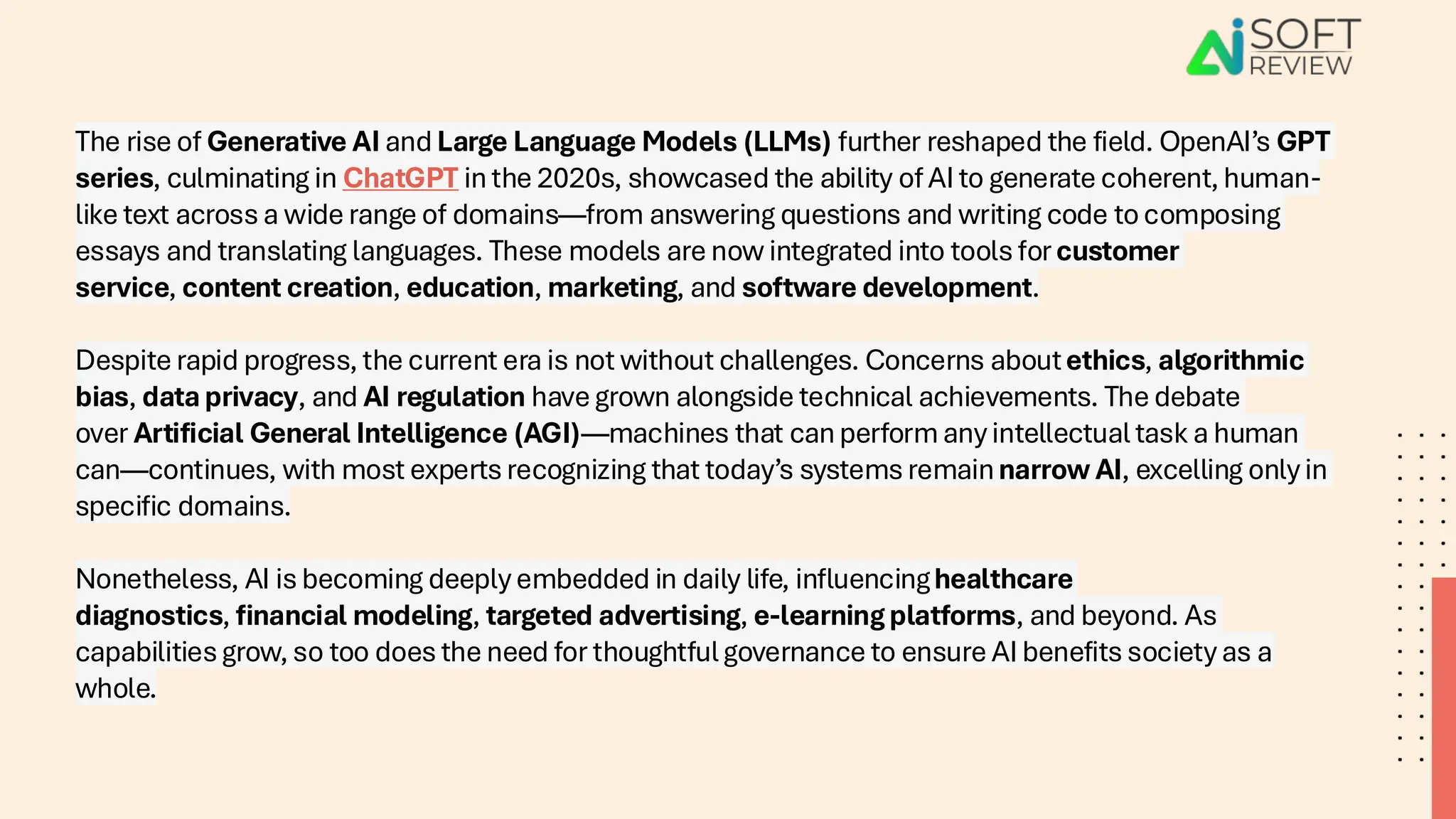 The rise of Generative AI and Large Language Models (LLMs) further reshaped the field. OpenAI’s GPT
series, culminating in ChatGPT in the 2020s, showcased the ability of AI to generate coherent, human-
like text across a wide range of domains—from answering questions and writing code to composing
essays and translating languages. These models are now integrated into tools for customer
service, content creation, education, marketing, and software development.
Despite rapid progress, the current era is not without challenges. Concerns aboutethics, algorithmic
bias, data privacy, and AI regulation have grown alongside technical achievements. The debate
over Artificial General Intelligence (AGI)—machines that can perform any intellectual task a human
can—continues, with most experts recognizing that today’s systems remainnarrow AI, excelling only in
specific domains.
Nonetheless, AI is becoming deeply embedded in daily life, influencinghealthcare
diagnostics, financial modeling, targeted advertising, e-learning platforms, and beyond. As
capabilities grow, so too does the need for thoughtful governance to ensure AI benefits society as a
whole.
 