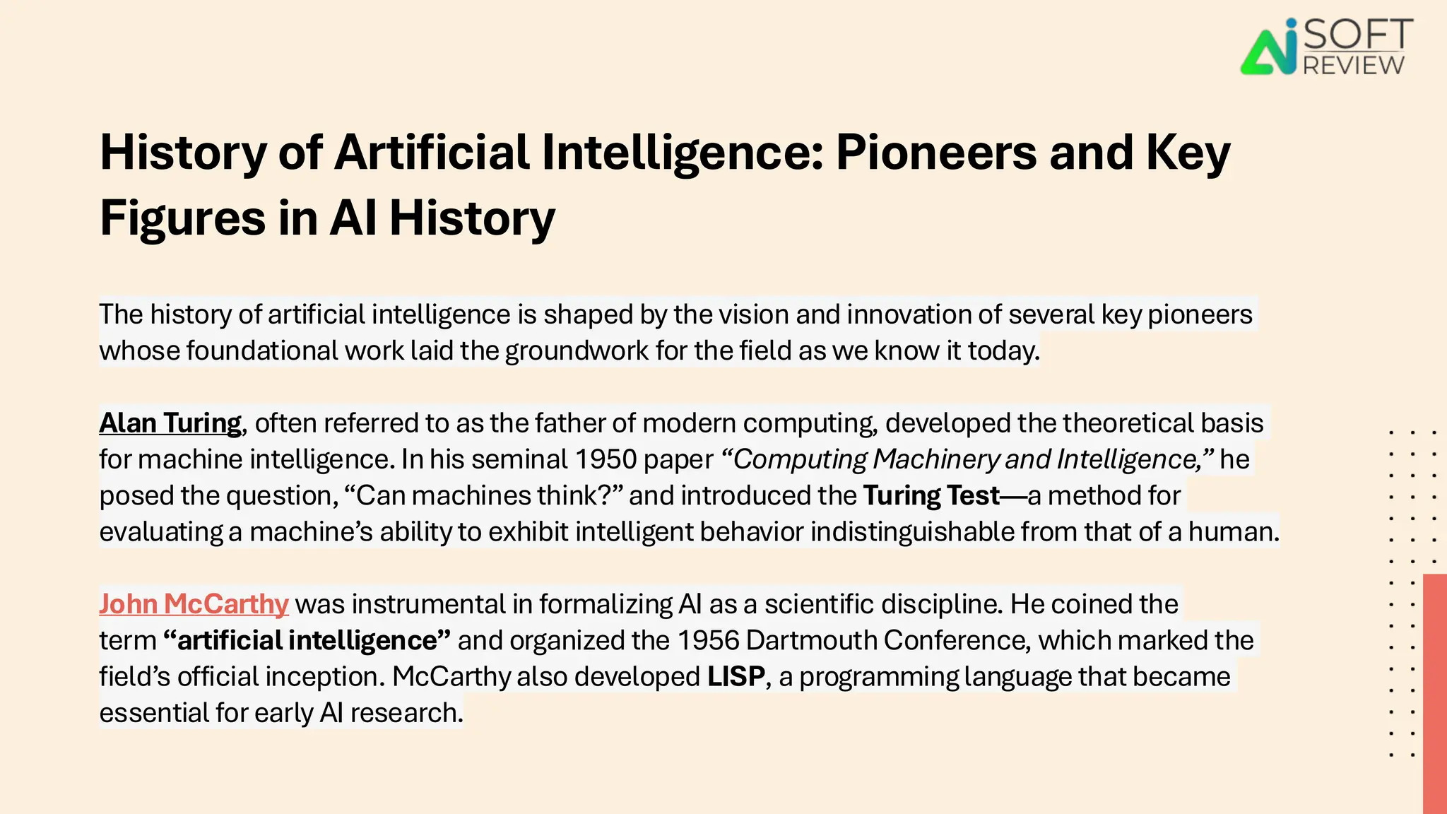 History of Artificial Intelligence: Pioneers and Key
Figures in AI History
The history of artificial intelligence is shaped by the vision and innovation of several key pioneers
whose foundational work laid the groundwork for the field as we know it today.
Alan Turing, often referred to as the father of modern computing, developed the theoretical basis
for machine intelligence. In his seminal 1950 paper “Computing Machinery and Intelligence,” he
posed the question,“Can machines think?”and introduced the Turing Test—a method for
evaluating a machine’s ability to exhibit intelligent behavior indistinguishable from that of a human.
John McCarthy was instrumental in formalizing AI as a scientific discipline. He coined the
term “artificial intelligence” and organized the 1956 Dartmouth Conference, which marked the
field’s official inception. McCarthy also developed LISP, a programming language that became
essential for early AI research.
 