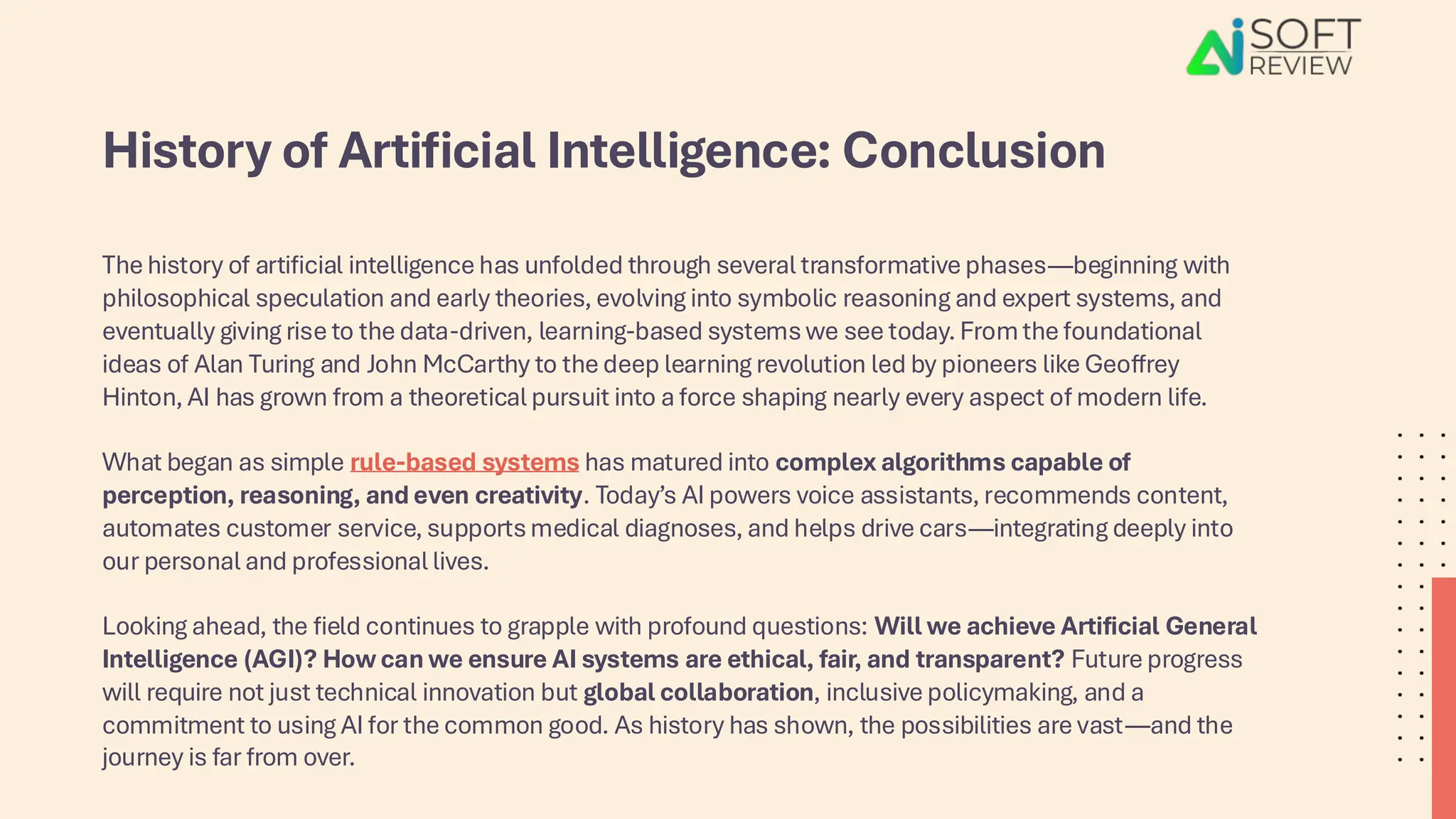 History of Artificial Intelligence: Conclusion
The history of artificial intelligence has unfolded through several transformative phases—beginning with
philosophical speculation and early theories, evolving into symbolic reasoning and expert systems, and
eventually giving rise to the data-driven, learning-based systems we see today. From the foundational
ideas of Alan Turing and John McCarthy to the deep learning revolution led by pioneers like Geoffrey
Hinton, AI has grown from a theoretical pursuit into a force shaping nearly every aspect of modern life.
What began as simple rule-based systems has matured into complex algorithms capable of
perception, reasoning, and even creativity. Today’s AI powers voice assistants, recommends content,
automates customer service, supports medical diagnoses, and helps drive cars—integrating deeply into
our personal and professional lives.
Looking ahead, the field continues to grapple with profound questions: Will we achieve Artificial General
Intelligence (AGI)? How can we ensure AI systems are ethical, fair, and transparent? Future progress
will require not just technical innovation but global collaboration, inclusive policymaking, and a
commitment to using AI for the common good. As history has shown, the possibilities are vast—and the
journey is far from over.
 