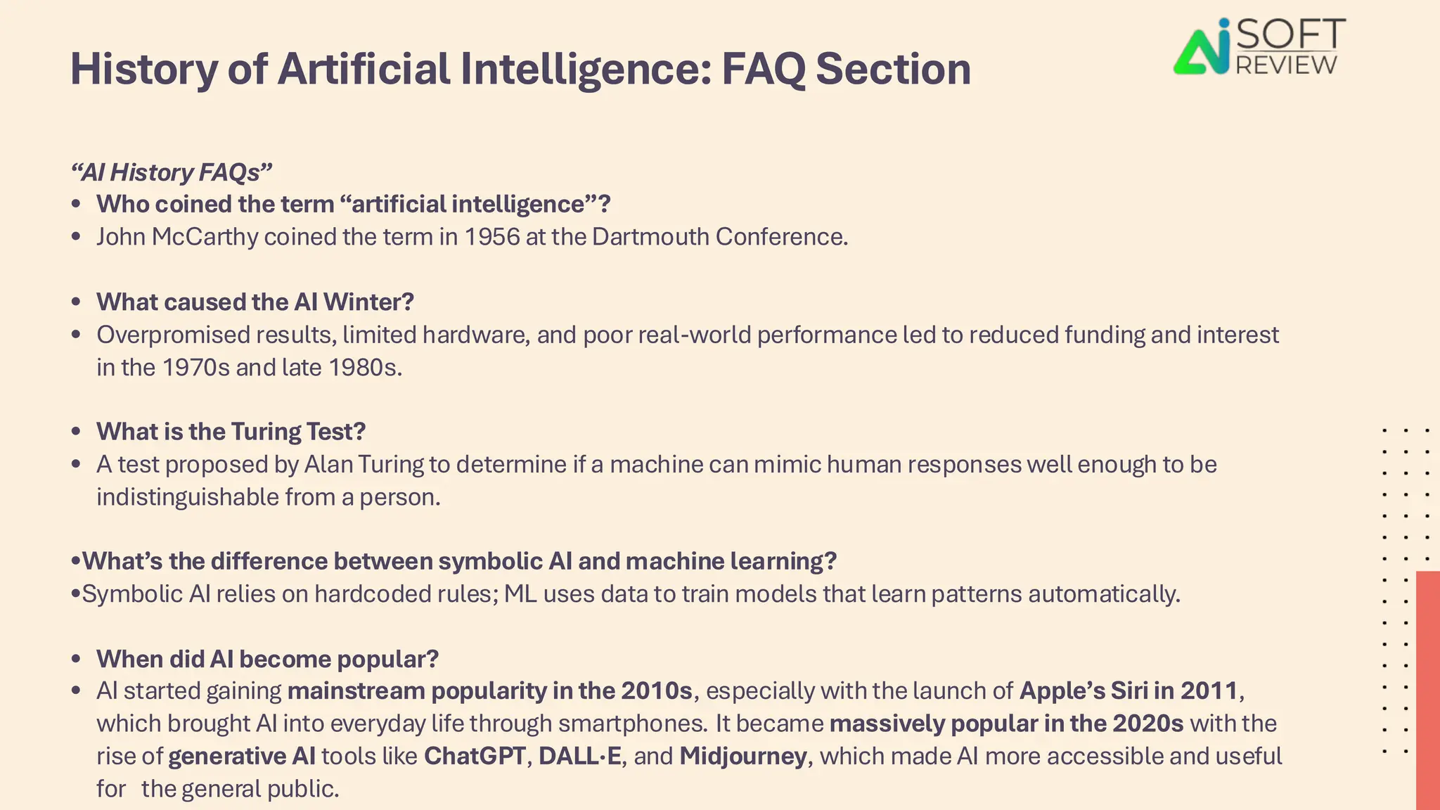 History of Artificial Intelligence: FAQ Section
“AI History FAQs”
• Who coined the term “artificial intelligence”?
• John McCarthy coined the term in 1956 at the Dartmouth Conference.
• What caused the AI Winter?
• Overpromised results, limited hardware, and poor real-world performance led to reduced funding and interest
in the 1970s and late 1980s.
• What is the Turing Test?
• A test proposed by Alan Turing to determine if a machine can mimic human responses well enough to be
indistinguishable from a person.
•What’s the difference between symbolic AI and machine learning?
•Symbolic AI relies on hardcoded rules; ML uses data to train models that learn patterns automatically.
• When did AI become popular?
• AI started gaining mainstream popularity in the 2010s, especially with the launch of Apple’s Siri in 2011,
which brought AI into everyday life through smartphones. It became massively popular in the 2020s with the
rise of generative AI tools like ChatGPT, DALL·E, and Midjourney, which made AI more accessible and useful
for the general public.
 