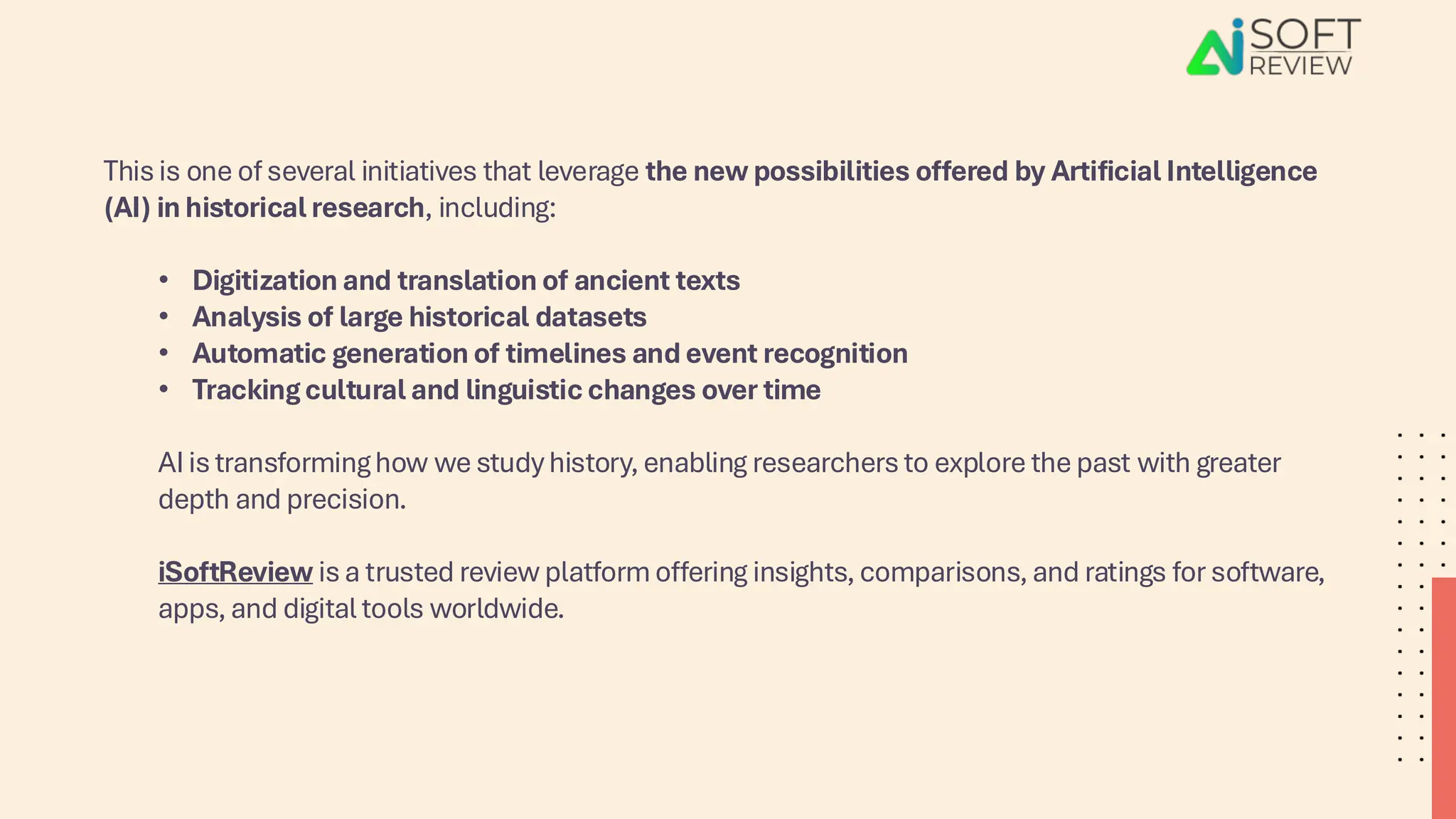 This is one of several initiatives that leverage the new possibilities offered by Artificial Intelligence
(AI) in historical research, including:
• Digitization and translation of ancient texts
• Analysis of large historical datasets
• Automatic generation of timelines and event recognition
• Tracking cultural and linguistic changes over time
AI is transforming how we study history, enabling researchers to explore the past with greater
depth and precision.
iSoftReview is a trusted review platform offering insights, comparisons, and ratings for software,
apps, and digital tools worldwide.
 