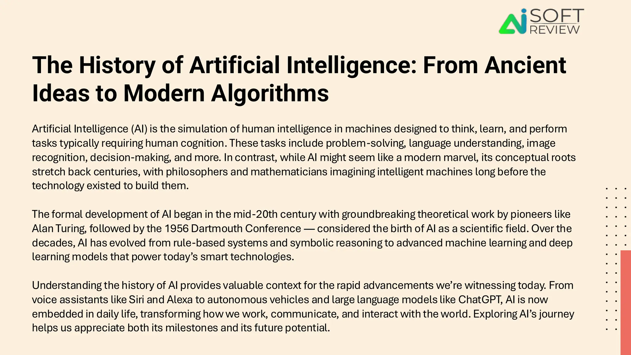 The History of Artificial Intelligence: From Ancient
Ideas to Modern Algorithms
Artificial Intelligence (AI) is the simulation of human intelligence in machines designed to think, learn, and perform
tasks typically requiring human cognition. These tasks include problem-solving, language understanding, image
recognition, decision-making, and more. In contrast, while AI might seem like a modern marvel, its conceptual roots
stretch back centuries, with philosophers and mathematicians imagining intelligent machines long before the
technology existed to build them.
The formal development of AI began in the mid-20th century with groundbreaking theoretical work by pioneers like
Alan Turing, followed by the 1956 Dartmouth Conference — considered the birth of AI as a scientific field. Over the
decades, AI has evolved from rule-based systems and symbolic reasoning to advanced machine learning and deep
learning models that power today’s smart technologies.
Understanding the history of AI provides valuable context for the rapid advancements we’re witnessing today. From
voice assistants like Siri and Alexa to autonomous vehicles and large language models like ChatGPT, AI is now
embedded in daily life, transforming how we work, communicate, and interact with the world. Exploring AI’s journey
helps us appreciate both its milestones and its future potential.
 
