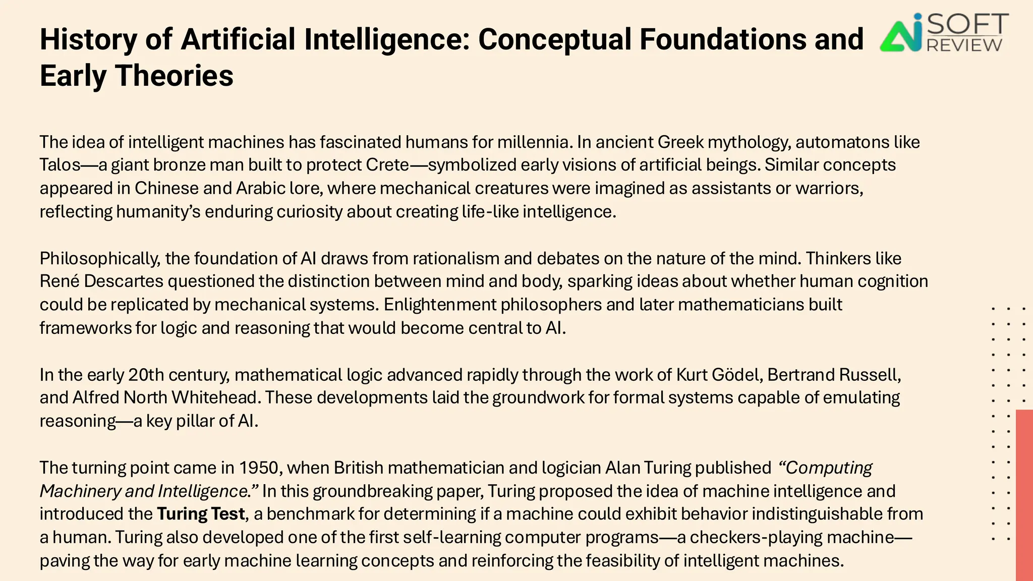 History of Artificial Intelligence: Conceptual Foundations and
Early Theories
The idea of intelligent machines has fascinated humans for millennia. In ancient Greek mythology, automatons like
Talos—a giant bronze man built to protect Crete—symbolized early visions of artificial beings. Similar concepts
appeared in Chinese and Arabic lore, where mechanical creatures were imagined as assistants or warriors,
reflecting humanity’s enduring curiosity about creating life-like intelligence.
Philosophically, the foundation of AI draws from rationalism and debates on the nature of the mind. Thinkers like
René Descartes questioned the distinction between mind and body, sparking ideas about whether human cognition
could be replicated by mechanical systems. Enlightenment philosophers and later mathematicians built
frameworks for logic and reasoning that would become central to AI.
In the early 20th century, mathematical logic advanced rapidly through the work of Kurt Gödel, Bertrand Russell,
and Alfred North Whitehead. These developments laid the groundwork for formal systems capable of emulating
reasoning—a key pillar of AI.
The turning point came in 1950, when British mathematician and logician Alan Turing published “Computing
Machinery and Intelligence.” In this groundbreaking paper, Turing proposed the idea of machine intelligence and
introduced the Turing Test, a benchmark for determining if a machine could exhibit behavior indistinguishable from
a human. Turing also developed one of the first self-learning computer programs—a checkers-playing machine—
paving the way for early machine learning concepts and reinforcing the feasibility of intelligent machines.
 