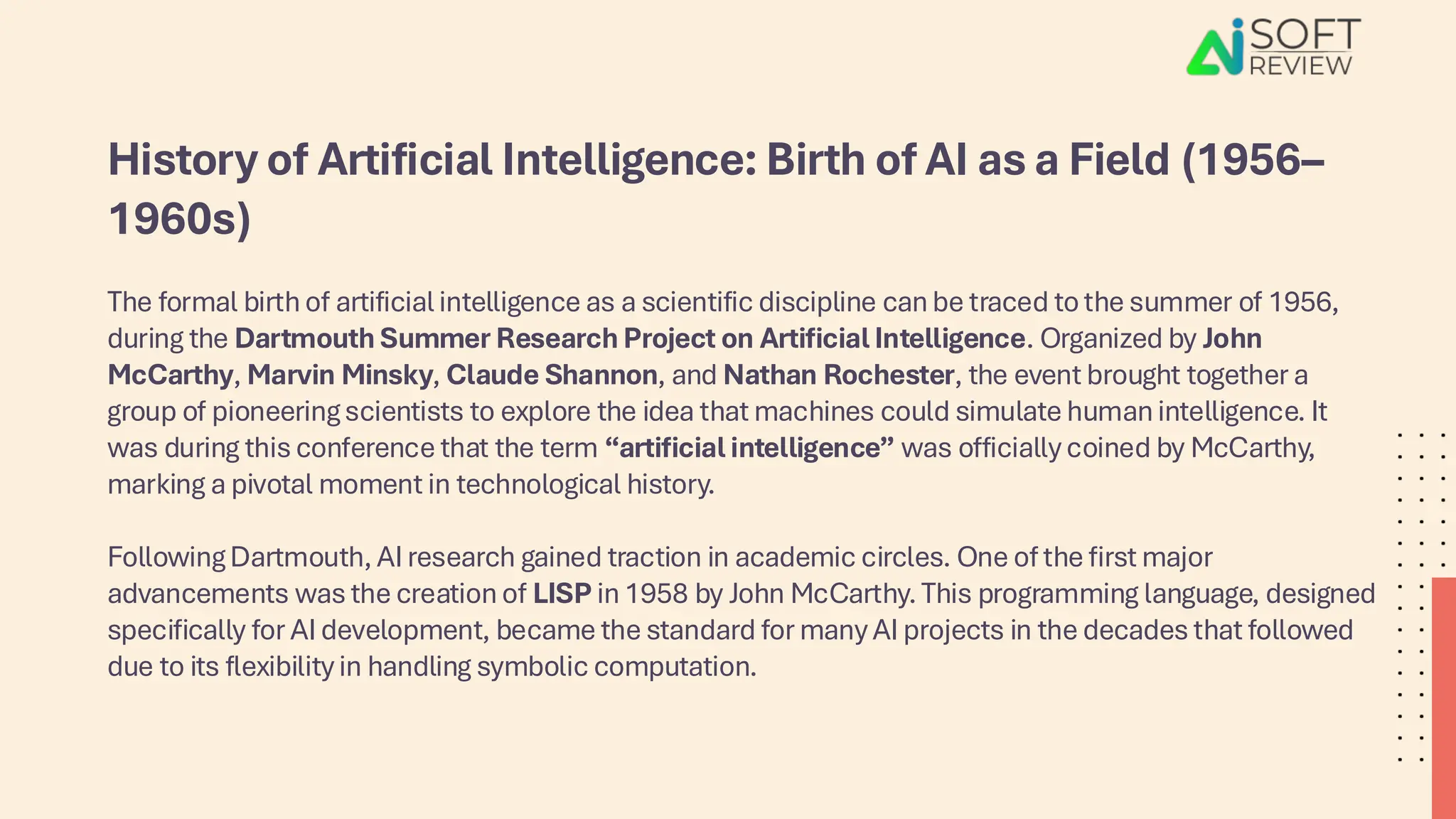 History of Artificial Intelligence: Birth of AI as a Field (1956–
1960s)
The formal birth of artificial intelligence as a scientific discipline can be traced to the summer of 1956,
during the Dartmouth Summer Research Project on Artificial Intelligence. Organized by John
McCarthy, Marvin Minsky, Claude Shannon, and Nathan Rochester, the event brought together a
group of pioneering scientists to explore the idea that machines could simulate human intelligence. It
was during this conference that the term “artificial intelligence” was officially coined by McCarthy,
marking a pivotal moment in technological history.
Following Dartmouth, AI research gained traction in academic circles. One of the first major
advancements was the creation of LISP in 1958 by John McCarthy. This programming language, designed
specifically for AI development, became the standard for many AI projects in the decades that followed
due to its flexibility in handling symbolic computation.
 