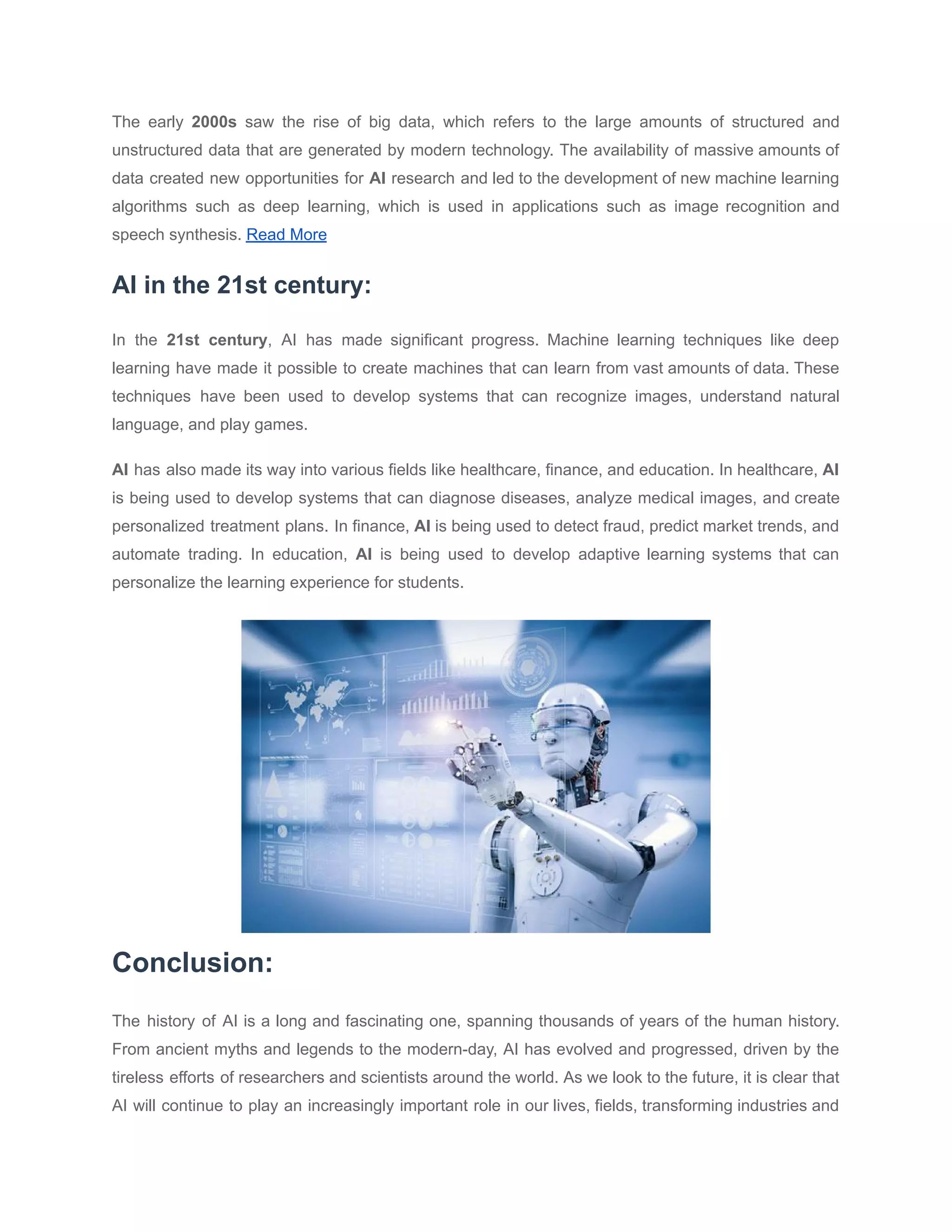 The early 2000s saw the rise of big data, which refers to the large amounts of structured and
unstructured data that are generated by modern technology. The availability of massive amounts of
data created new opportunities for AI research and led to the development of new machine learning
algorithms such as deep learning, which is used in applications such as image recognition and
speech synthesis. Read More
AI in the 21st century:
In the 21st century, AI has made significant progress. Machine learning techniques like deep
learning have made it possible to create machines that can learn from vast amounts of data. These
techniques have been used to develop systems that can recognize images, understand natural
language, and play games.
AI has also made its way into various fields like healthcare, finance, and education. In healthcare, AI
is being used to develop systems that can diagnose diseases, analyze medical images, and create
personalized treatment plans. In finance, AI is being used to detect fraud, predict market trends, and
automate trading. In education, AI is being used to develop adaptive learning systems that can
personalize the learning experience for students.
Conclusion:
The history of AI is a long and fascinating one, spanning thousands of years of the human history.
From ancient myths and legends to the modern-day, AI has evolved and progressed, driven by the
tireless efforts of researchers and scientists around the world. As we look to the future, it is clear that
AI will continue to play an increasingly important role in our lives, fields, transforming industries and
 