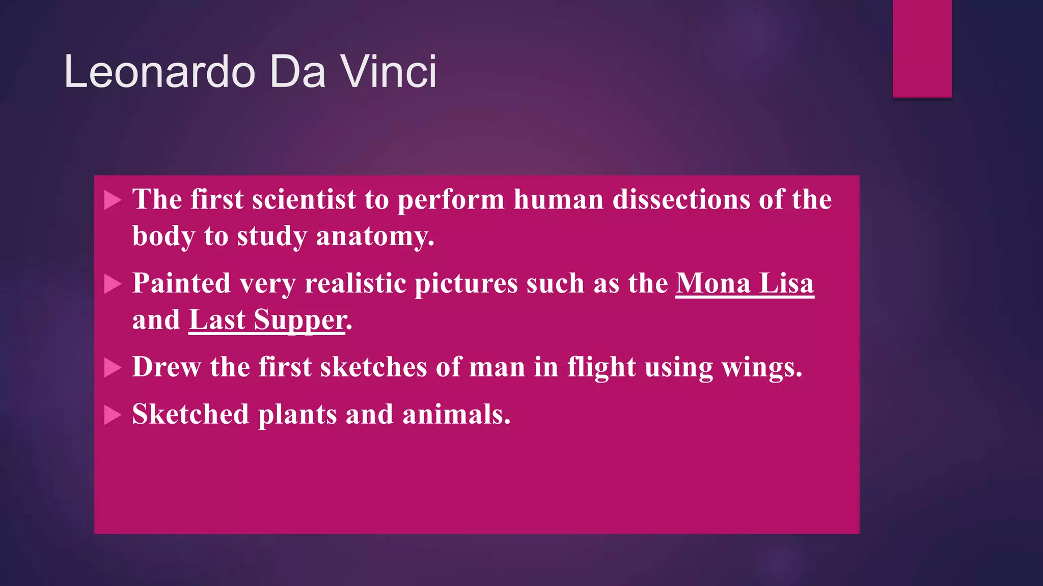 Leonardo Da Vinci
 The first scientist to perform human dissections of the
body to study anatomy.
 Painted very realistic pictures such as the Mona Lisa
and Last Supper.
 Drew the first sketches of man in flight using wings.
 Sketched plants and animals.
 