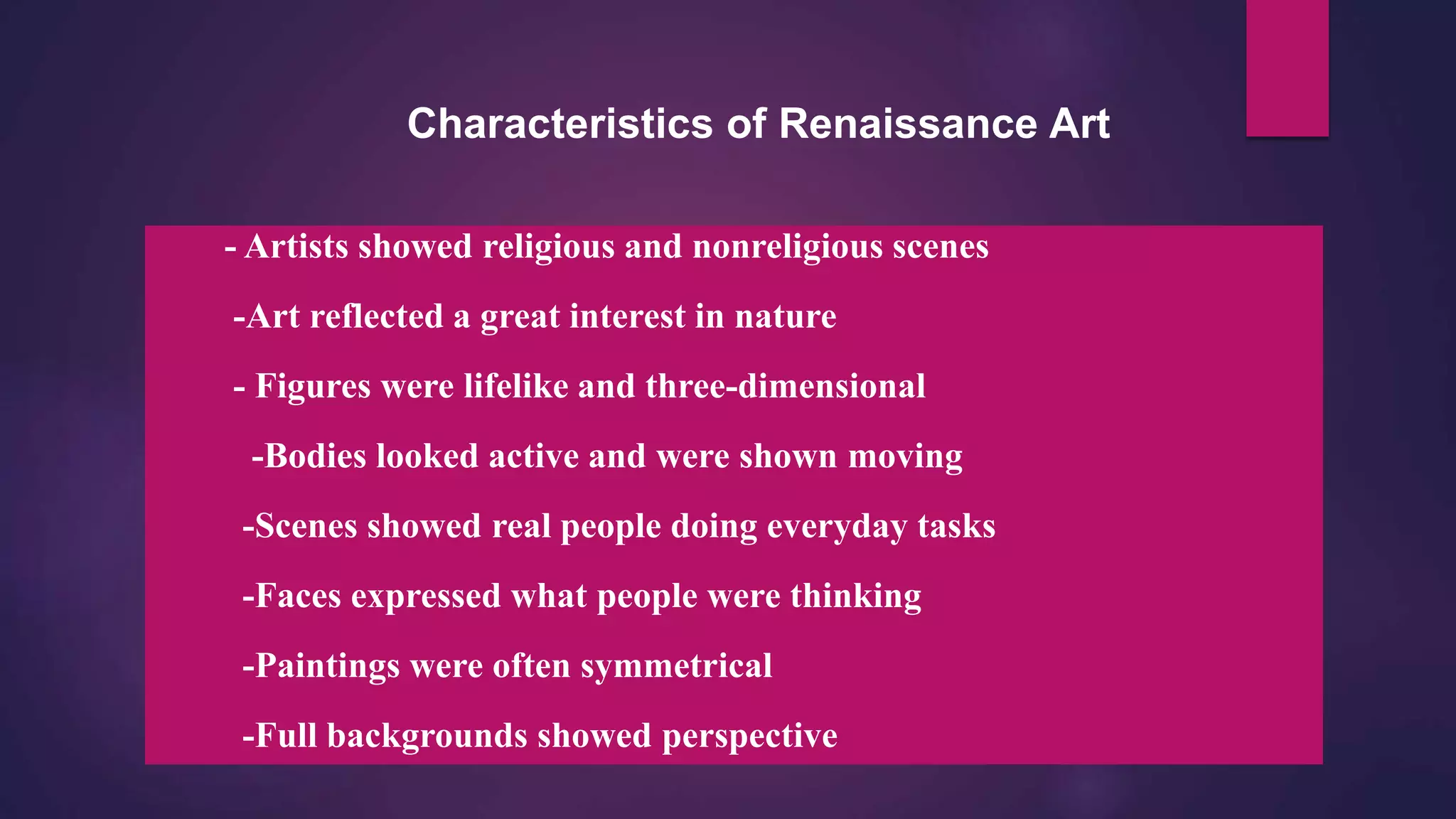 Characteristics of Renaissance Art
- Artists showed religious and nonreligious scenes
-Art reflected a great interest in nature
- Figures were lifelike and three-dimensional
-Bodies looked active and were shown moving
-Scenes showed real people doing everyday tasks
-Faces expressed what people were thinking
-Paintings were often symmetrical
-Full backgrounds showed perspective
 