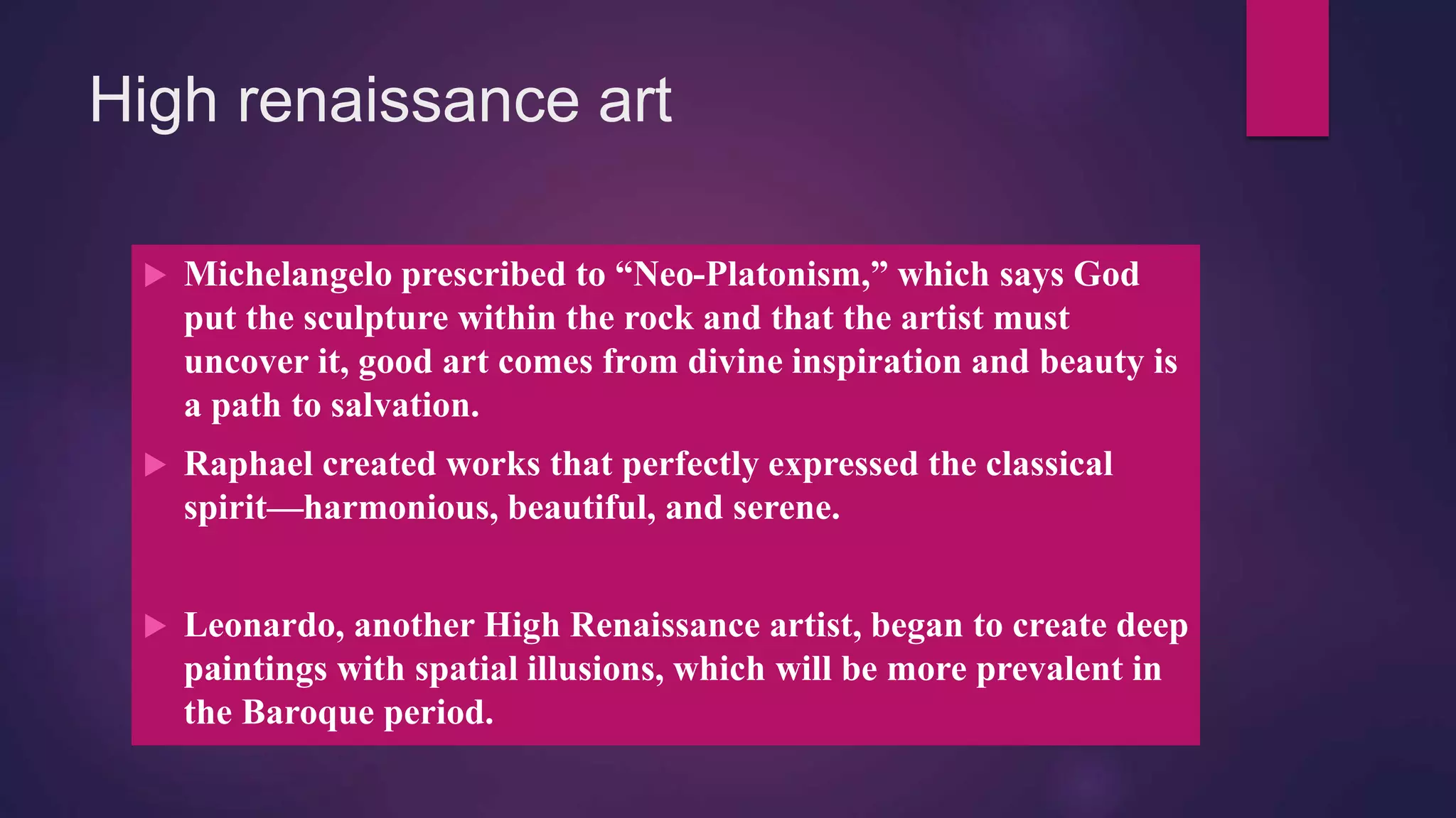 High renaissance art
 Michelangelo prescribed to “Neo-Platonism,” which says God
put the sculpture within the rock and that the artist must
uncover it, good art comes from divine inspiration and beauty is
a path to salvation.
 Raphael created works that perfectly expressed the classical
spirit—harmonious, beautiful, and serene.
 Leonardo, another High Renaissance artist, began to create deep
paintings with spatial illusions, which will be more prevalent in
the Baroque period.
 