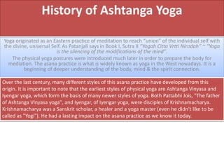 History of Ashtanga Yoga
Yoga originated as an Eastern practice of meditation to reach “union” of the individual self with
the divine, universal Self. As Patanjali says in Book I, Sutra II “Yogah Citta Vrtti Nirodah” ~ “Yoga
is the silencing of the modifications of the mind”.
The physical yoga postures were introduced much later in order to prepare the body for
mediation. The asana practice is what is widely known as yoga in the West nowadays. It is a
beginning of deeper understanding of the body, mind & the spirit connection.
Over the last century, many different styles of this asana practice have developed from this
origin. It is important to note that the earliest styles of physical yoga are Ashtanga Vinyasa and
Iyengar yoga, which form the basis of many newer styles of yoga. Both Pattabhi Jois, "The father
of Ashtanga Vinyasa yoga", and Iyengar, of Iyengar yoga, were disciples of Krishnamacharya.
Krishnamacharya was a Sanskrit scholar, a healer and a yoga master (even he didn't like to be
called as "Yogi"). He had a lasting impact on the asana practice as we know it today.
 