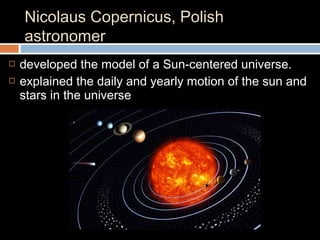 Nicolaus Copernicus, Polish
astronomer
 developed the model of a Sun-centered universe.
 explained the daily and yearly motion of the sun and
stars in the universe
 
