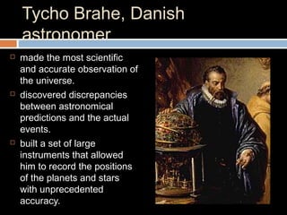 Tycho Brahe, Danish
astronomer
 made the most scientific
and accurate observation of
the universe.
 discovered discrepancies
between astronomical
predictions and the actual
events.
 built a set of large
instruments that allowed
him to record the positions
of the planets and stars
with unprecedented
accuracy.
 