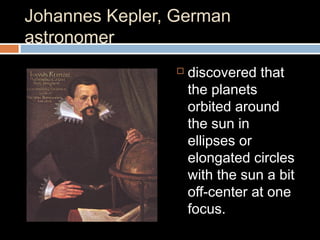 Johannes Kepler, German
astronomer
 discovered that
the planets
orbited around
the sun in
ellipses or
elongated circles
with the sun a bit
off-center at one
focus.
 