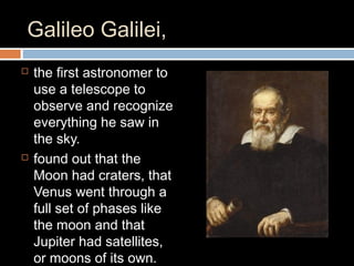 Galileo Galilei,
 the first astronomer to
use a telescope to
observe and recognize
everything he saw in
the sky.
 found out that the
Moon had craters, that
Venus went through a
full set of phases like
the moon and that
Jupiter had satellites,
or moons of its own.
 