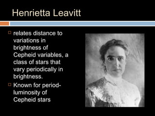 Henrietta Leavitt
 relates distance to
variations in
brightness of
Cepheid variables, a
class of stars that
vary periodically in
brightness.
 Known for period-
luminosity of
Cepheid stars
 