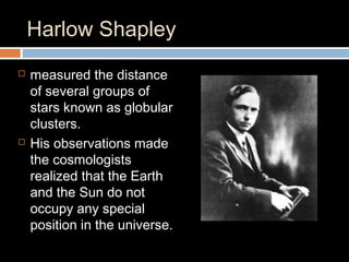 Harlow Shapley
 measured the distance
of several groups of
stars known as globular
clusters.
 His observations made
the cosmologists
realized that the Earth
and the Sun do not
occupy any special
position in the universe.
 