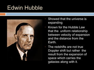 Edwin Hubble
o Showed that the universe is
expanding
o Known for the Hubble Law
that the uniform relationship
between velocity of expansion
and the distance from the
Earth.
o The redshifts are not true
Doppler shift but rather the
result from the expansion of
space which carries the
galaxies along with it.
 