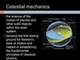 Celestial mechanics
 the science of the
motion of planets and
other solid objects
within the solar
system.
 became the first testing
ground for Newton’s
laws of motion and
helped in establishing
the fundamental
principles of classical
physics.
 
