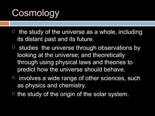 Cosmology
 the study of the universe as a whole, including
its distant past and its future.
 studies the universe through observations by
looking at the universe; and theoretically
through using physical laws and theories to
predict how the universe should behave.
 involves a wide range of other sciences, such
as physics and chemistry.
 the study of the origin of the solar system.
 