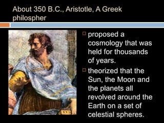 About 350 B.C., Aristotle, A Greek
philospher
 proposed a
cosmology that was
held for thousands
of years.
 theorized that the
Sun, the Moon and
the planets all
revolved around the
Earth on a set of
celestial spheres.
 