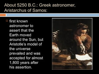 About 5250 B.C.: Greek astronomer,
Aristarchus of Samos:
 first known
astronomer to
assert that the
Earth moved
around the Sun, but
Aristotle’s model of
the universe
prevailed and was
accepted for almost
1,800 years after
his assertion.
 
