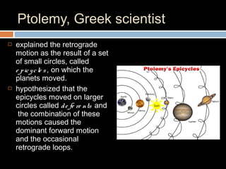 Ptolemy, Greek scientist
 explained the retrograde
motion as the result of a set
of small circles, called
e picycle s, on which the
planets moved.
 hypothesized that the
epicycles moved on larger
circles called de fe re nts and
the combination of these
motions caused the
dominant forward motion
and the occasional
retrograde loops.
 
