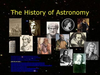The History of Astronomy
http://www.phys.uu.nl/~vgent/babylon/babybibl_intro.htm
http://mason.gmu.edu/~jmartin6/howe/Images/pythagoras.jpg
http://www.russellcottrell.com/greek/aristarchus.htm
http://www.mesopotamia.co.uk/astronomer/homemain.html
plato.lib.umn.edu/
http://web.hao.ucar.edu/public/education/sp/images/aristotle.html
http://web.hao.ucar.edu/public/education/sp/images/ptolemy.html
http://www.windows.ucar.edu/tour/link=/people/ancient_epoch/hipparchus.html
http://copernicus.atspace.com/
http://www.danskekonger.dk/biografi/andre/brahe.htm/
http://antwrp.gsfc.nasa.gov/apod/ap960831.html
http://www.lucidcafe.com/library/95dec/newton.html
 