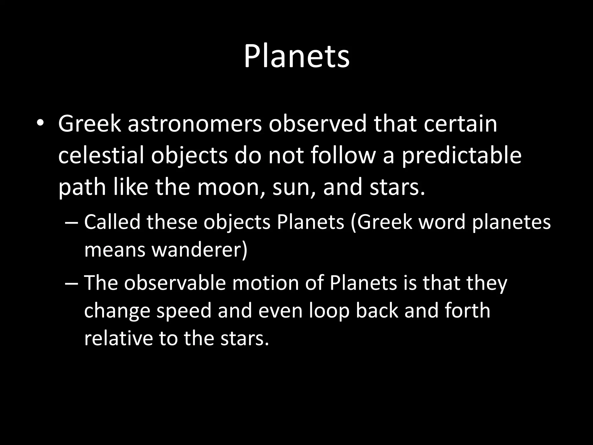 PlanetsGreek astronomers observed that certain celestial objects do not follow a predictable path like the moon, sun, and stars.Called these objects Planets (Greek word planetes means wanderer)The observable motion of Planets is that they change speed and even loop back and forth relative to the stars.      