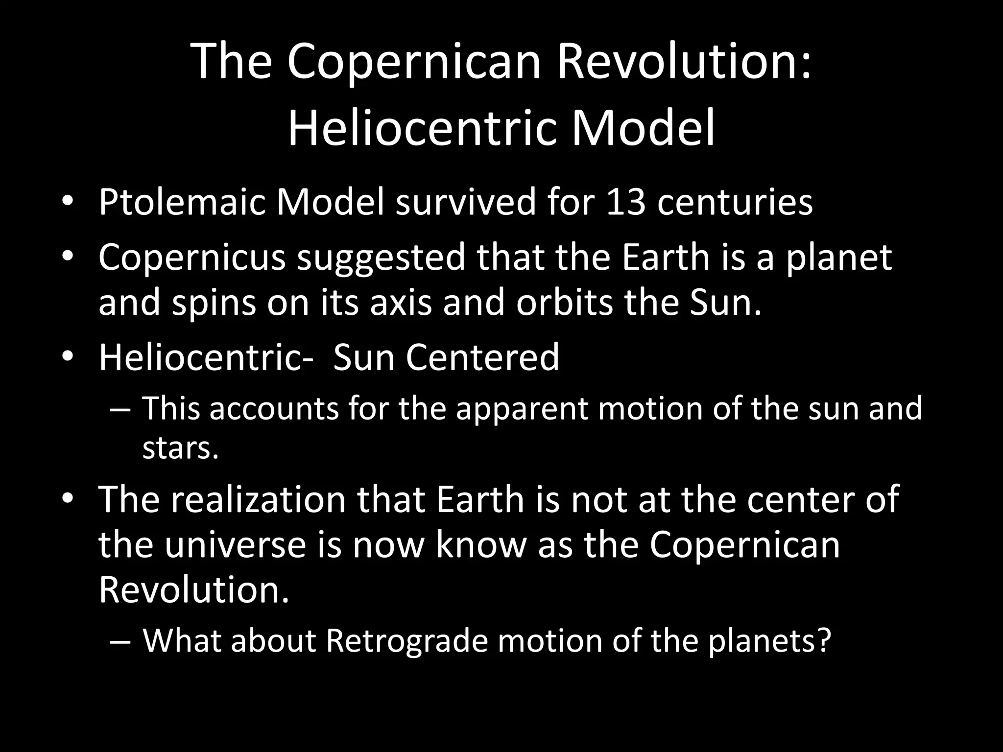 The Copernican Revolution:  Heliocentric ModelPtolemaic Model survived for 13 centuriesCopernicus suggested that the Earth is a planet and spins on its axis and orbits the Sun.Heliocentric-  Sun CenteredThis accounts for the apparent motion of the sun and stars.The realization that Earth is not at the center of the universe is now know as the Copernican Revolution.What about Retrograde motion of the planets?