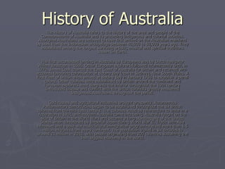 History of Australia
     The History of Australia refers to the history of the area and people of the
  Commonwealth of Australia and its preceding Indigenous and colonial societies.
 Aboriginal Australians are believed to have first arrived on the Australian mainland
by boat from the Indonesian archipelago between 40,000 to 60,000 years ago. They
  established among the longest surviving artistic, musical and spiritual traditions
                                   known on Earth.

   The first uncontested landing in Australia by Europeans was by Dutch navigator
 Willem Janszoon in 1606. Other European explorers followed intermittently until, in
 1770, James Cook charted the East Coast of Australia for Britain and returned with
accounts favouring colonisation at Botany Bay (now in Sydney), New South Wales. A
First Fleet of British ships arrived at Botany Bay in January 1788 to establish a penal
     colony. Other colonies were established by Britain around the continent and
     European explorers went deep into the interior throughout the 19th century.
      Introduced disease and conflict with the British colonists greatly weakened
                      Indigenous Australians throughout the period.

        Gold rushes and agricultural industries brought prosperity. Autonomous
    Parliamentary democracies began to be established throughout the six British
colonies from the mid-19th century. The colonies voted by referendum to unite in a
 federation in 1901, and modern Australia came into being. Australia fought on the
   side of Britain in the World Wars and became a long-standing ally of the United
  States when threatened by Imperial Japan during World War II. Trade with Asia
increased and a post-war multicultural immigration program received more than 6.5
    million migrants from every continent. The population tripled in six decades to
around 21 million in 2010, with people originating from 200 countries sustaining the
                           14th biggest economy in the world.
 