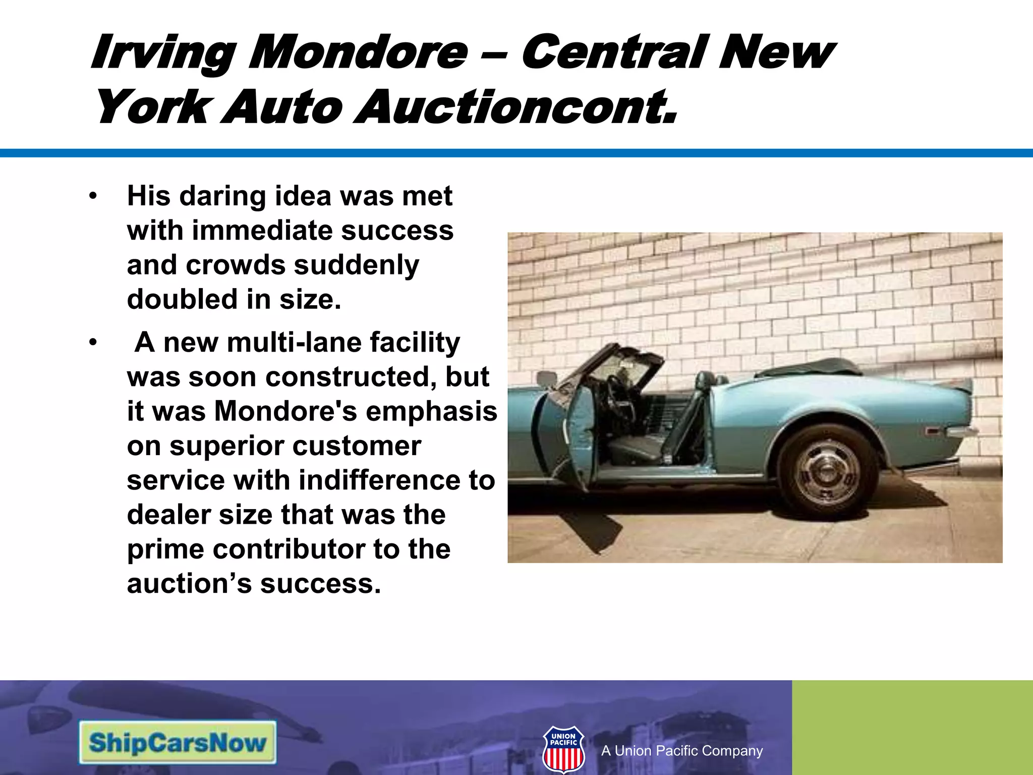 Irving Mondore – Central New York Auto Auctioncont.His daring idea was met with immediate success and crowds suddenly doubled in size. A new multi-lane facility was soon constructed, but it was Mondore's emphasis on superior customer service with indifference to dealer size that was the prime contributor to the auction’s success. 
