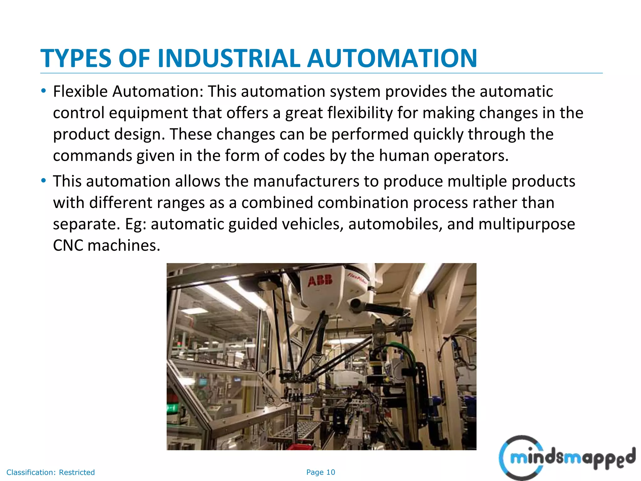 Page 10Classification: Restricted
TYPES OF INDUSTRIAL AUTOMATION
• Flexible Automation: This automation system provides the automatic
control equipment that offers a great flexibility for making changes in the
product design. These changes can be performed quickly through the
commands given in the form of codes by the human operators.
• This automation allows the manufacturers to produce multiple products
with different ranges as a combined combination process rather than
separate. Eg: automatic guided vehicles, automobiles, and multipurpose
CNC machines.
 