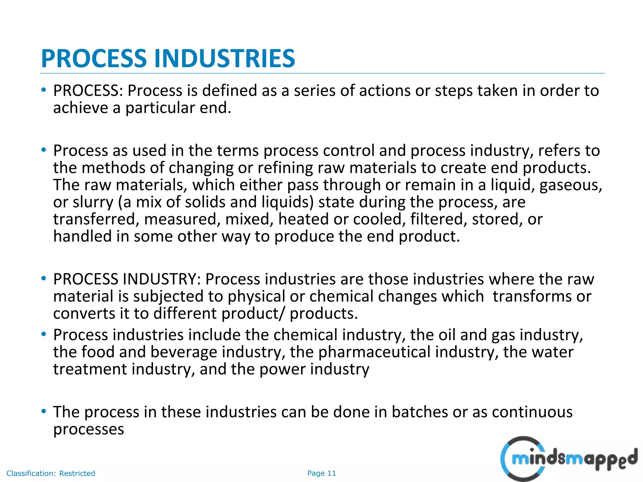 Page 11Classification: Restricted
PROCESS INDUSTRIES
• PROCESS: Process is defined as a series of actions or steps taken in order to
achieve a particular end.
• Process as used in the terms process control and process industry, refers to
the methods of changing or refining raw materials to create end products.
The raw materials, which either pass through or remain in a liquid, gaseous,
or slurry (a mix of solids and liquids) state during the process, are
transferred, measured, mixed, heated or cooled, filtered, stored, or
handled in some other way to produce the end product.
• PROCESS INDUSTRY: Process industries are those industries where the raw
material is subjected to physical or chemical changes which transforms or
converts it to different product/ products.
• Process industries include the chemical industry, the oil and gas industry,
the food and beverage industry, the pharmaceutical industry, the water
treatment industry, and the power industry
• The process in these industries can be done in batches or as continuous
processes
 