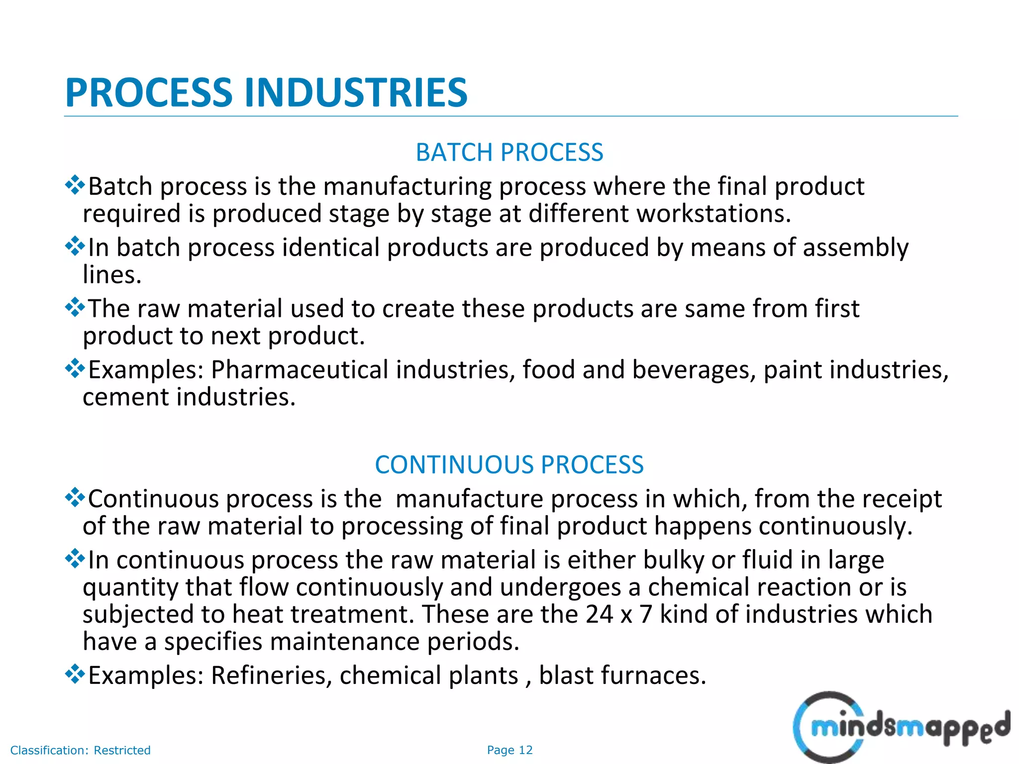 Page 12Classification: Restricted
PROCESS INDUSTRIES
BATCH PROCESS
Batch process is the manufacturing process where the final product
required is produced stage by stage at different workstations.
In batch process identical products are produced by means of assembly
lines.
The raw material used to create these products are same from first
product to next product.
Examples: Pharmaceutical industries, food and beverages, paint industries,
cement industries.
CONTINUOUS PROCESS
Continuous process is the manufacture process in which, from the receipt
of the raw material to processing of final product happens continuously.
In continuous process the raw material is either bulky or fluid in large
quantity that flow continuously and undergoes a chemical reaction or is
subjected to heat treatment. These are the 24 x 7 kind of industries which
have a specifies maintenance periods.
Examples: Refineries, chemical plants , blast furnaces.
 
