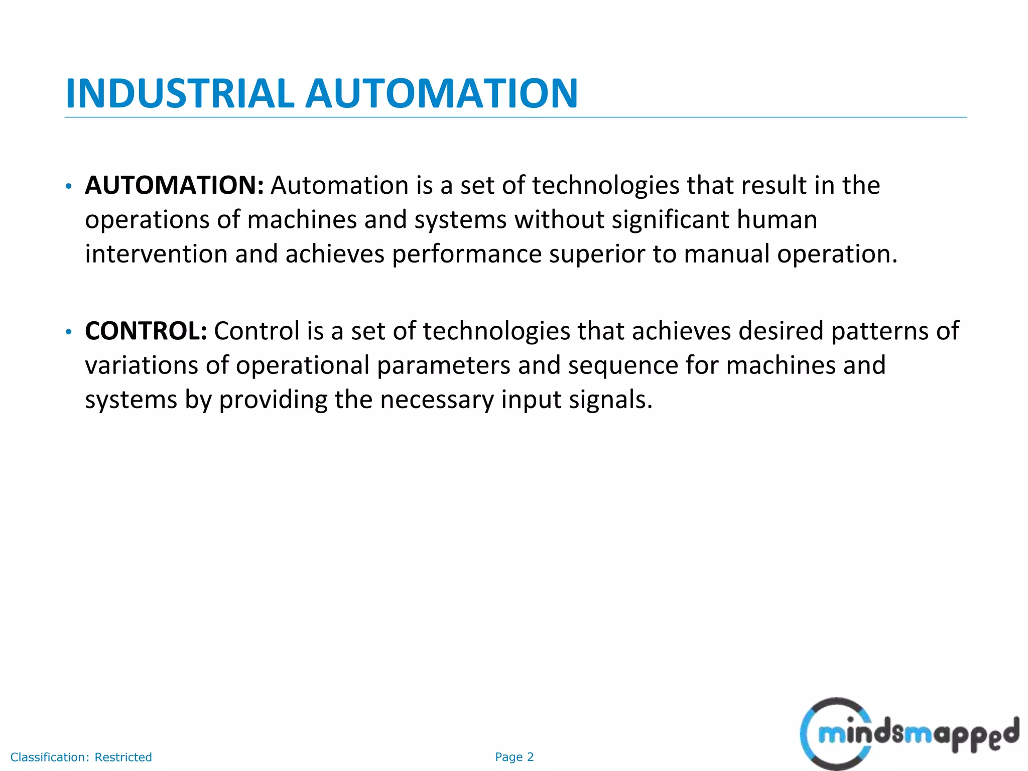 Page 2Classification: Restricted
INDUSTRIAL AUTOMATION
• AUTOMATION: Automation is a set of technologies that result in the
operations of machines and systems without significant human
intervention and achieves performance superior to manual operation.
• CONTROL: Control is a set of technologies that achieves desired patterns of
variations of operational parameters and sequence for machines and
systems by providing the necessary input signals.
 