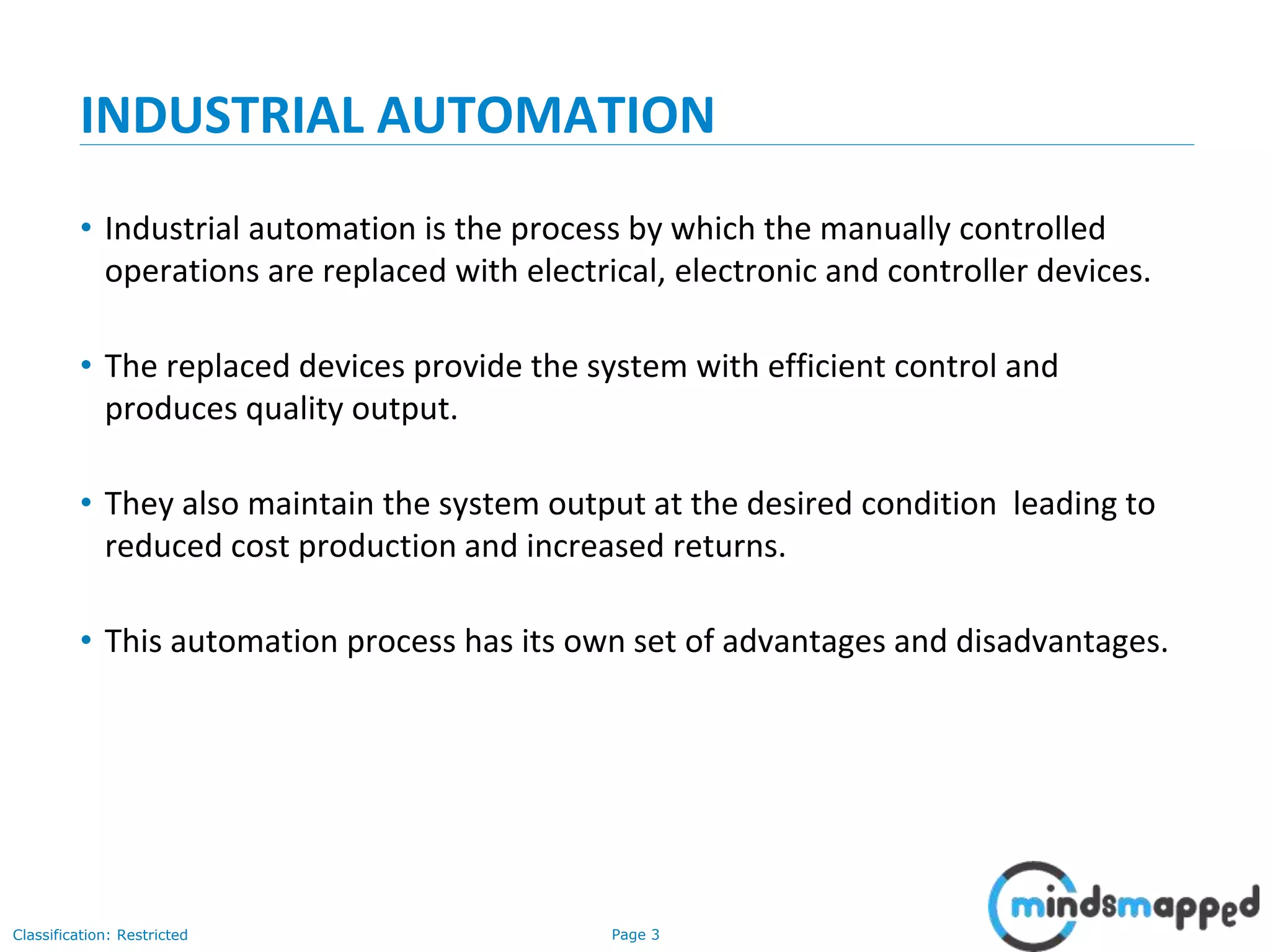Page 3Classification: Restricted
INDUSTRIAL AUTOMATION
• Industrial automation is the process by which the manually controlled
operations are replaced with electrical, electronic and controller devices.
• The replaced devices provide the system with efficient control and
produces quality output.
• They also maintain the system output at the desired condition leading to
reduced cost production and increased returns.
• This automation process has its own set of advantages and disadvantages.
 