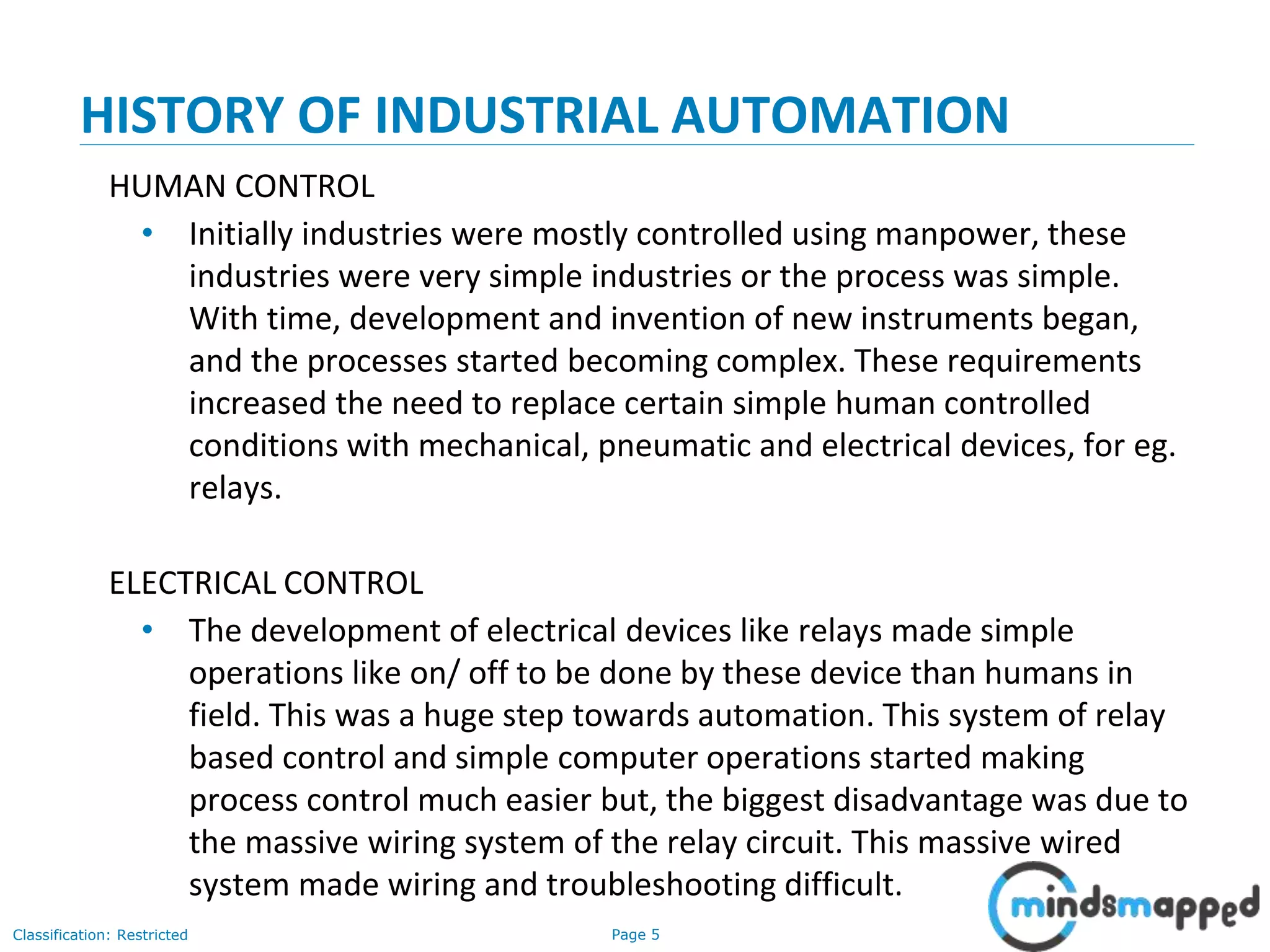 Page 5Classification: Restricted
HISTORY OF INDUSTRIAL AUTOMATION
HUMAN CONTROL
• Initially industries were mostly controlled using manpower, these
industries were very simple industries or the process was simple.
With time, development and invention of new instruments began,
and the processes started becoming complex. These requirements
increased the need to replace certain simple human controlled
conditions with mechanical, pneumatic and electrical devices, for eg.
relays.
ELECTRICAL CONTROL
• The development of electrical devices like relays made simple
operations like on/ off to be done by these device than humans in
field. This was a huge step towards automation. This system of relay
based control and simple computer operations started making
process control much easier but, the biggest disadvantage was due to
the massive wiring system of the relay circuit. This massive wired
system made wiring and troubleshooting difficult.
 