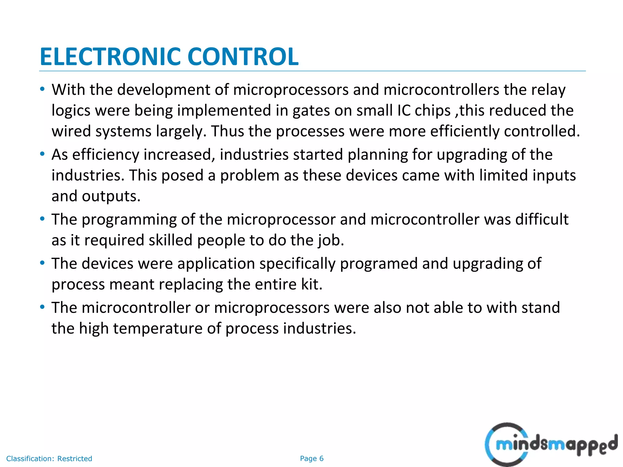 Page 6Classification: Restricted
ELECTRONIC CONTROL
• With the development of microprocessors and microcontrollers the relay
logics were being implemented in gates on small IC chips ,this reduced the
wired systems largely. Thus the processes were more efficiently controlled.
• As efficiency increased, industries started planning for upgrading of the
industries. This posed a problem as these devices came with limited inputs
and outputs.
• The programming of the microprocessor and microcontroller was difficult
as it required skilled people to do the job.
• The devices were application specifically programed and upgrading of
process meant replacing the entire kit.
• The microcontroller or microprocessors were also not able to with stand
the high temperature of process industries.
 
