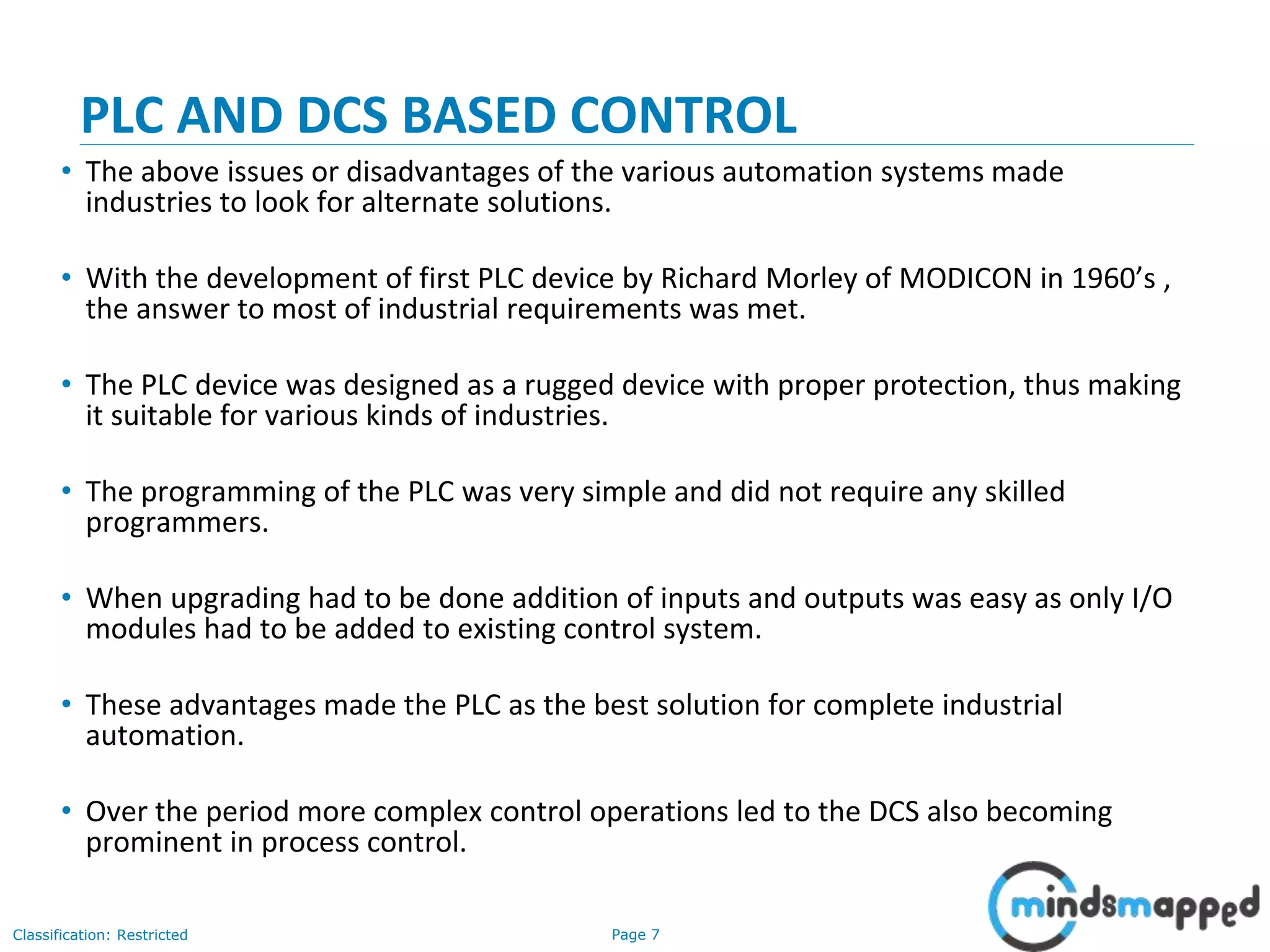 Page 7Classification: Restricted
PLC AND DCS BASED CONTROL
• The above issues or disadvantages of the various automation systems made
industries to look for alternate solutions.
• With the development of first PLC device by Richard Morley of MODICON in 1960’s ,
the answer to most of industrial requirements was met.
• The PLC device was designed as a rugged device with proper protection, thus making
it suitable for various kinds of industries.
• The programming of the PLC was very simple and did not require any skilled
programmers.
• When upgrading had to be done addition of inputs and outputs was easy as only I/O
modules had to be added to existing control system.
• These advantages made the PLC as the best solution for complete industrial
automation.
• Over the period more complex control operations led to the DCS also becoming
prominent in process control.
 