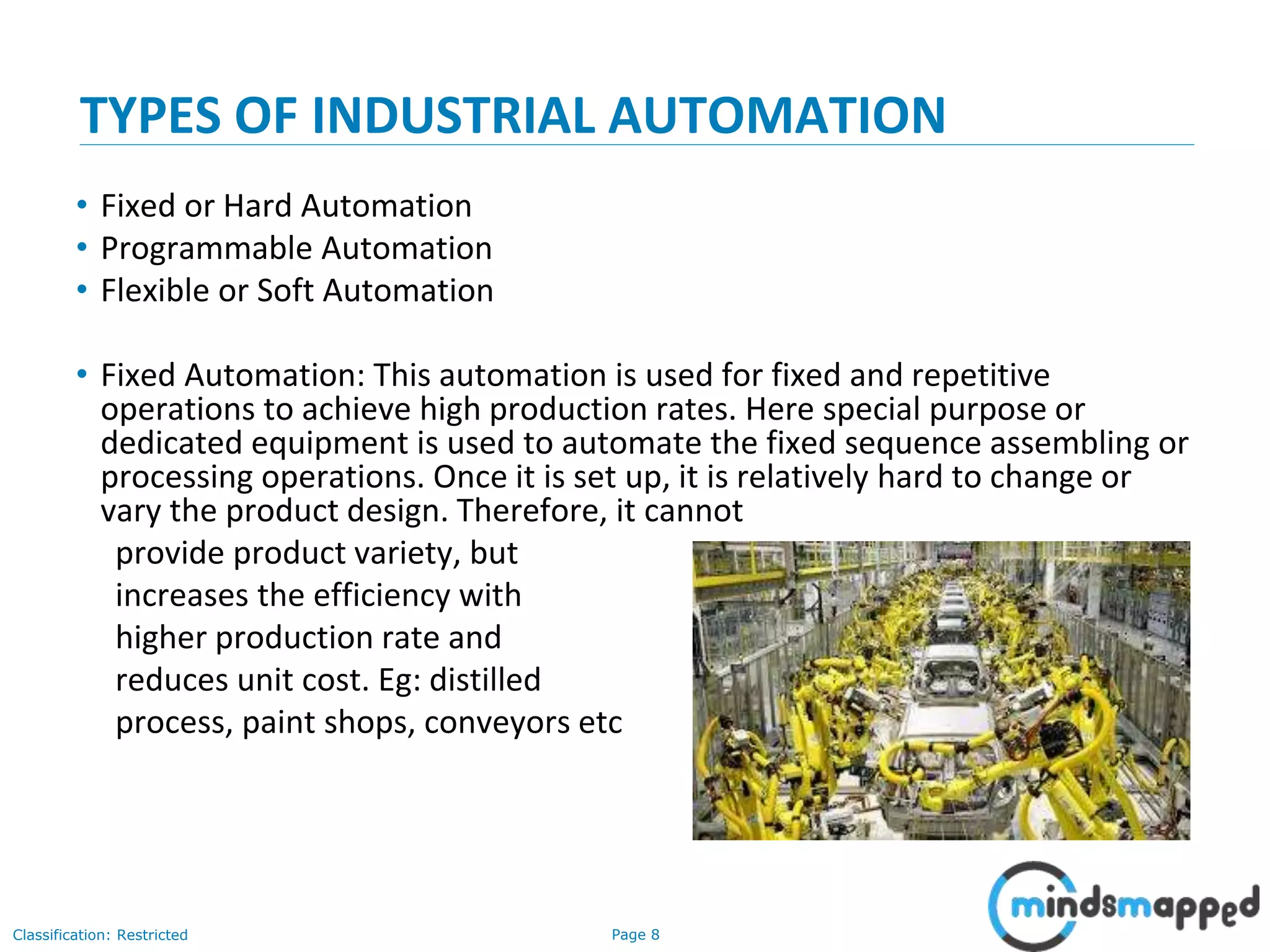 Page 8Classification: Restricted
TYPES OF INDUSTRIAL AUTOMATION
• Fixed or Hard Automation
• Programmable Automation
• Flexible or Soft Automation
• Fixed Automation: This automation is used for fixed and repetitive
operations to achieve high production rates. Here special purpose or
dedicated equipment is used to automate the fixed sequence assembling or
processing operations. Once it is set up, it is relatively hard to change or
vary the product design. Therefore, it cannot
provide product variety, but
increases the efficiency with
higher production rate and
reduces unit cost. Eg: distilled
process, paint shops, conveyors etc
 