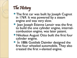 The History
The

first car was built by Joseph Cugnot
in 1769. It was powered by a steam
engine and was very slow.
 Jean Joseph Étienne Lenoir was the first
to build the one cylinder engine, internalcombustion engine, was later patent.
Nikolaus August Otto built the first four
cylinder engine.
 In 1886 Gottlieb Daimler designed the
first four wheeled automobile. They also
created the first v-slanted engine.

 