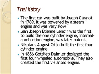 TheHistory
● The first car was built by Joseph Cugnot
in 1769.It was powered by a steam
engine and was very slow.
● Jean J
oseph Étienne Lenoir was the first
to build the one cylinder engine, internal-
combustion engine,was later patent.
● Nikolaus August Otto built the first four
cylinder engine.
● In 1886 Gottlieb Daimler designed the
first four wheeled automobile.They also
created the first v-slanted engine.
 