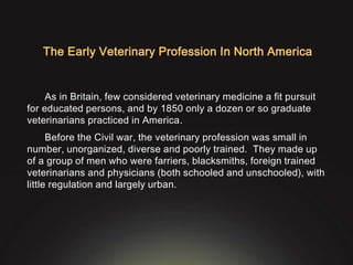 The Early Veterinary Profession In North America
As in Britain, few considered veterinary medicine a fit pursuit
for educated persons, and by 1850 only a dozen or so graduate
veterinarians practiced in America.
Before the Civil war, the veterinary profession was small in
number, unorganized, diverse and poorly trained. They made up
of a group of men who were farriers, blacksmiths, foreign trained
veterinarians and physicians (both schooled and unschooled), with
little regulation and largely urban.
 