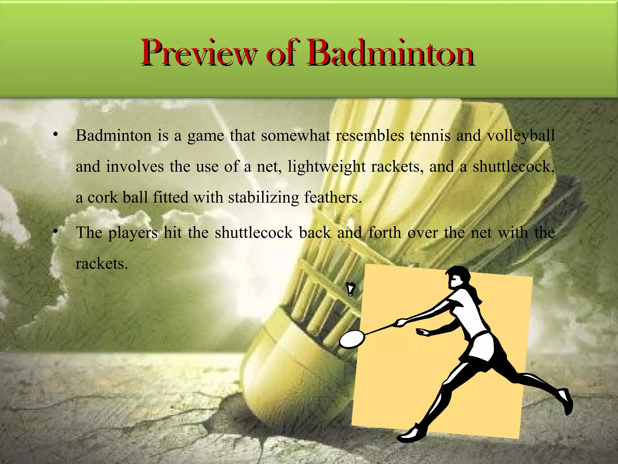 Preview of Badminton

• Badminton is a game that somewhat resembles tennis and volleyball
   and involves the use of a net, lightweight rackets, and a shuttlecock,
   a cork ball fitted with stabilizing feathers.
• The players hit the shuttlecock back and forth over the net with the
   rackets.
 