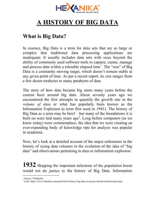A HISTORY OF BIG DATA
What is Big Data?
In essence, Big Data is a term for data sets that are so large or
complex that traditional data processing applications are
inadequate. It usually includes data sets with sizes beyond the
ability of commonly used software tools to capture, curate, manage
and process data within a tolerable elapsed time1
. The “size” of Big
Data is a constantly moving target, which doesn’t remain stable at
any given point of time. As per a recent report, its size ranges from
a few dozen terabytes to many petabytes of data.
The story of how data became big starts many years before the
current buzz around big data. About seventy years ago we
encountered the first attempts to quantify the growth rate in the
volume of data or what has popularly been known as the
Information Explosion (a term first used in 1941). The history of
Big Data as a term may be brief – but many of the foundations it is
built on were laid many years ago2
. Long before computers (as we
know today) were commonplace, the idea that we were creating an
ever-expanding body of knowledge ripe for analysis was popular
in academia.
Now, let’s look at a detailed account of the major milestones in the
history of sizing data volumes in the evolution of the idea of “big
data” and observations pertaining to data or information explosion:
1932 Skipping the important milestone of the population boom
would not do justice to the history of Big Data. Information
1
Source: Wikipedia
2
Link: https://www.linkedin.com/pulse/brief-history-big-data-everyone-should-read-bernard-marr
 