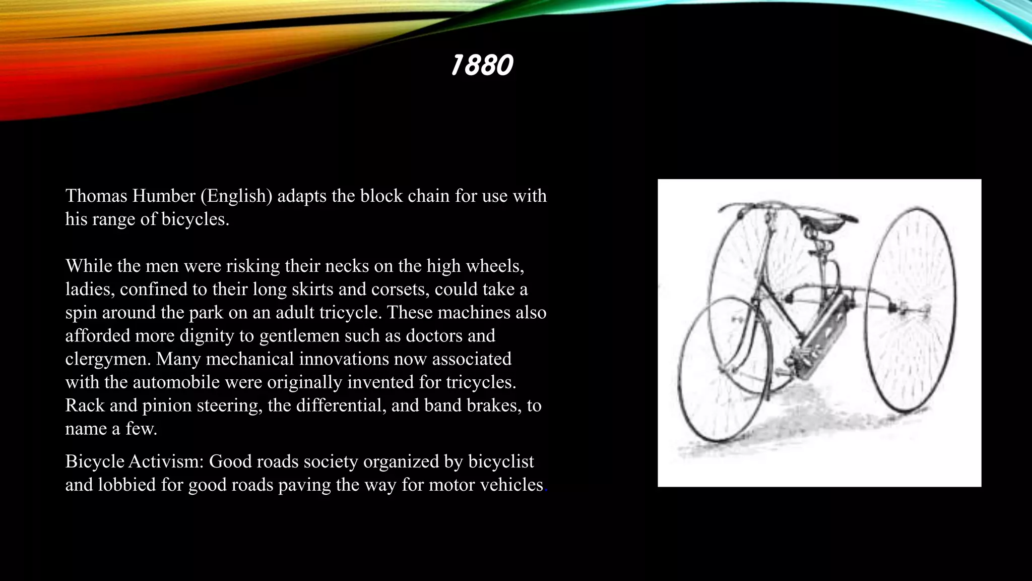 1880

Thomas Humber (English) adapts the block chain for use with
his range of bicycles.
While the men were risking their necks on the high wheels,
ladies, confined to their long skirts and corsets, could take a
spin around the park on an adult tricycle. These machines also
afforded more dignity to gentlemen such as doctors and
clergymen. Many mechanical innovations now associated
with the automobile were originally invented for tricycles.
Rack and pinion steering, the differential, and band brakes, to
name a few.
Bicycle Activism: Good roads society organized by bicyclist
and lobbied for good roads paving the way for motor vehicles.

 