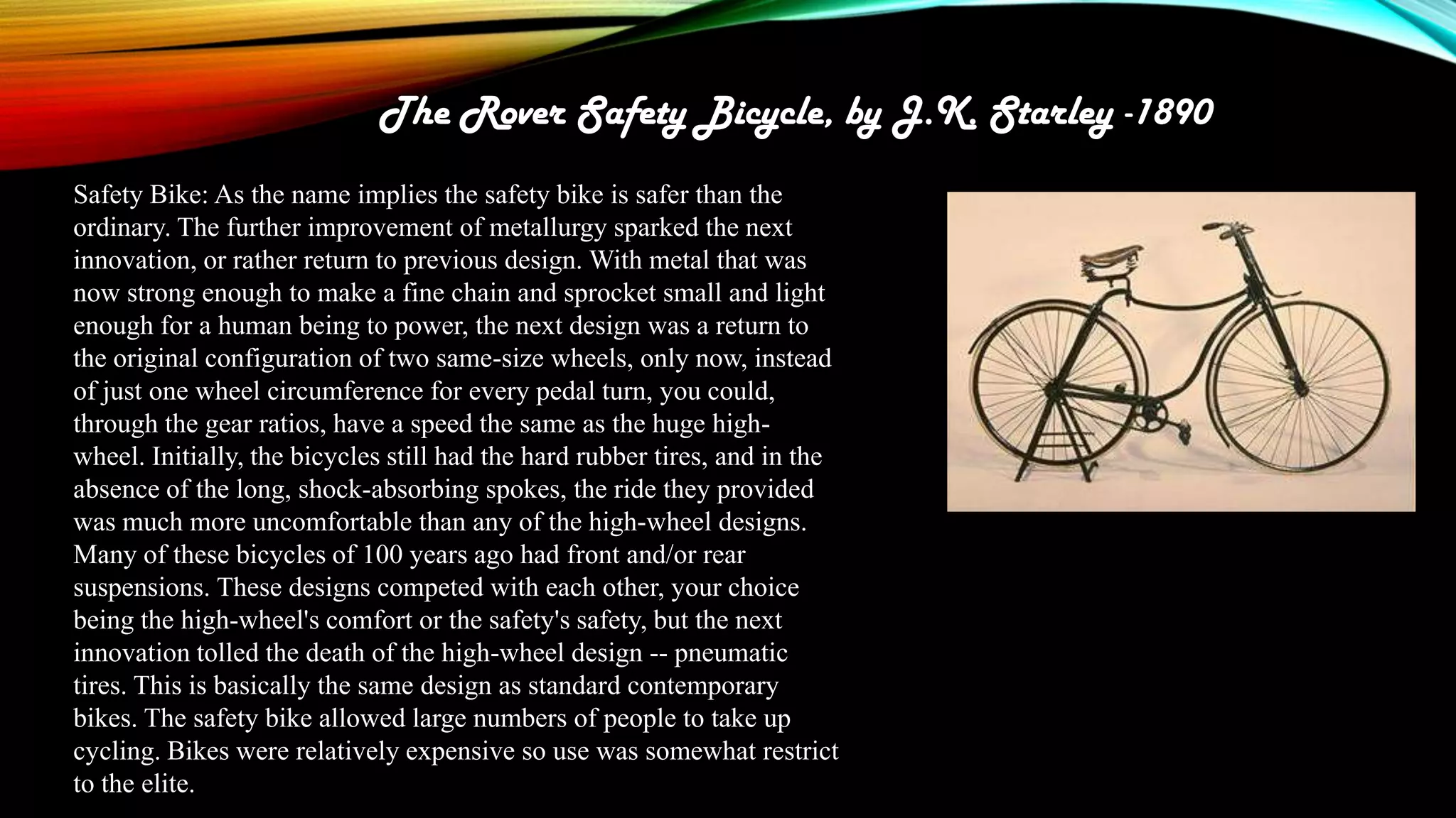 The Rover Safety Bicycle, by J.K. Starley -1890
Safety Bike: As the name implies the safety bike is safer than the
ordinary. The further improvement of metallurgy sparked the next
innovation, or rather return to previous design. With metal that was
now strong enough to make a fine chain and sprocket small and light
enough for a human being to power, the next design was a return to
the original configuration of two same-size wheels, only now, instead
of just one wheel circumference for every pedal turn, you could,
through the gear ratios, have a speed the same as the huge highwheel. Initially, the bicycles still had the hard rubber tires, and in the
absence of the long, shock-absorbing spokes, the ride they provided
was much more uncomfortable than any of the high-wheel designs.
Many of these bicycles of 100 years ago had front and/or rear
suspensions. These designs competed with each other, your choice
being the high-wheel's comfort or the safety's safety, but the next
innovation tolled the death of the high-wheel design -- pneumatic
tires. This is basically the same design as standard contemporary
bikes. The safety bike allowed large numbers of people to take up
cycling. Bikes were relatively expensive so use was somewhat restrict
to the elite.

 