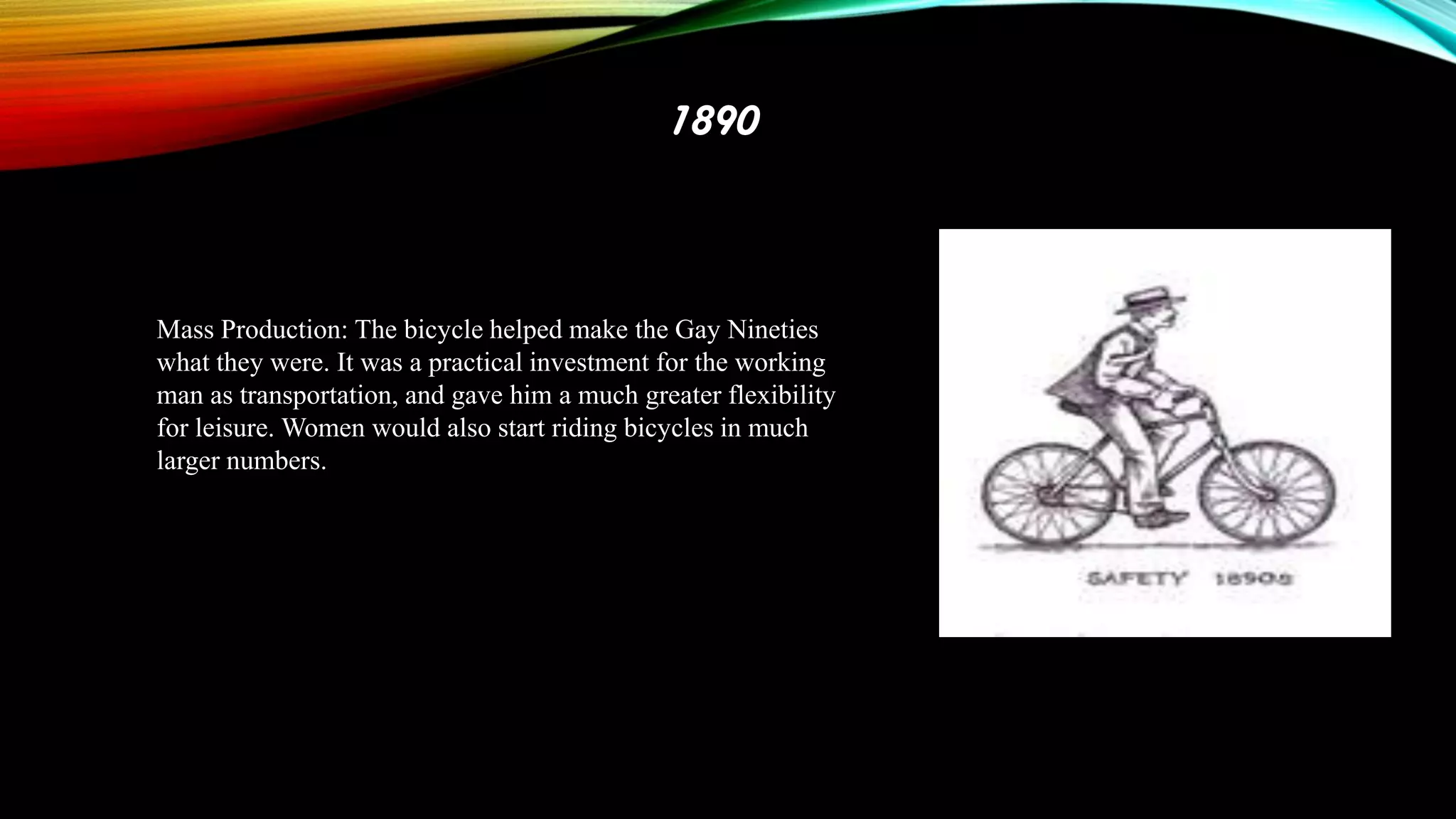 1890

Mass Production: The bicycle helped make the Gay Nineties
what they were. It was a practical investment for the working
man as transportation, and gave him a much greater flexibility
for leisure. Women would also start riding bicycles in much
larger numbers.

 