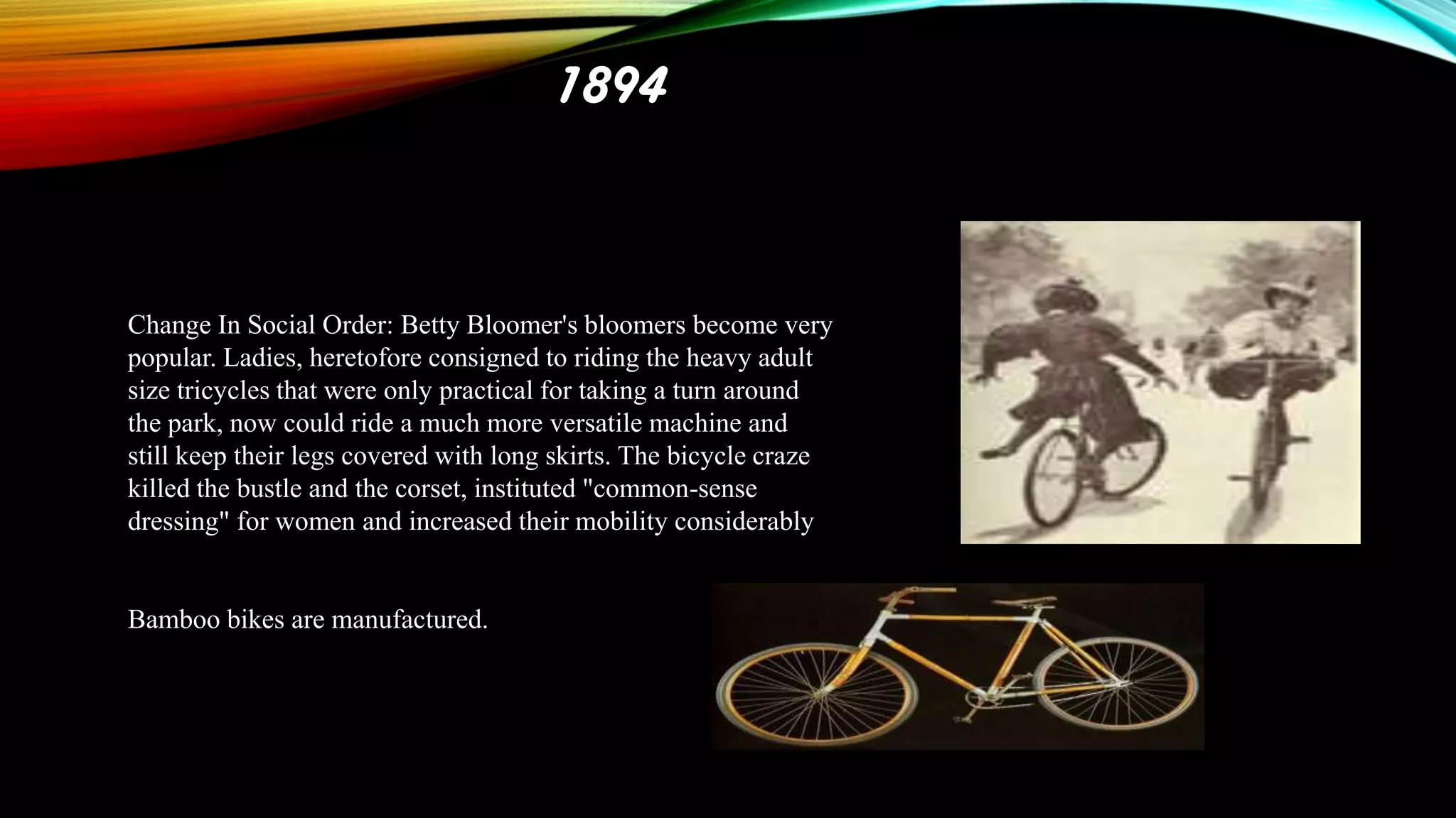 1894

Change In Social Order: Betty Bloomer's bloomers become very
popular. Ladies, heretofore consigned to riding the heavy adult
size tricycles that were only practical for taking a turn around
the park, now could ride a much more versatile machine and
still keep their legs covered with long skirts. The bicycle craze
killed the bustle and the corset, instituted "common-sense
dressing" for women and increased their mobility considerably

Bamboo bikes are manufactured.

 